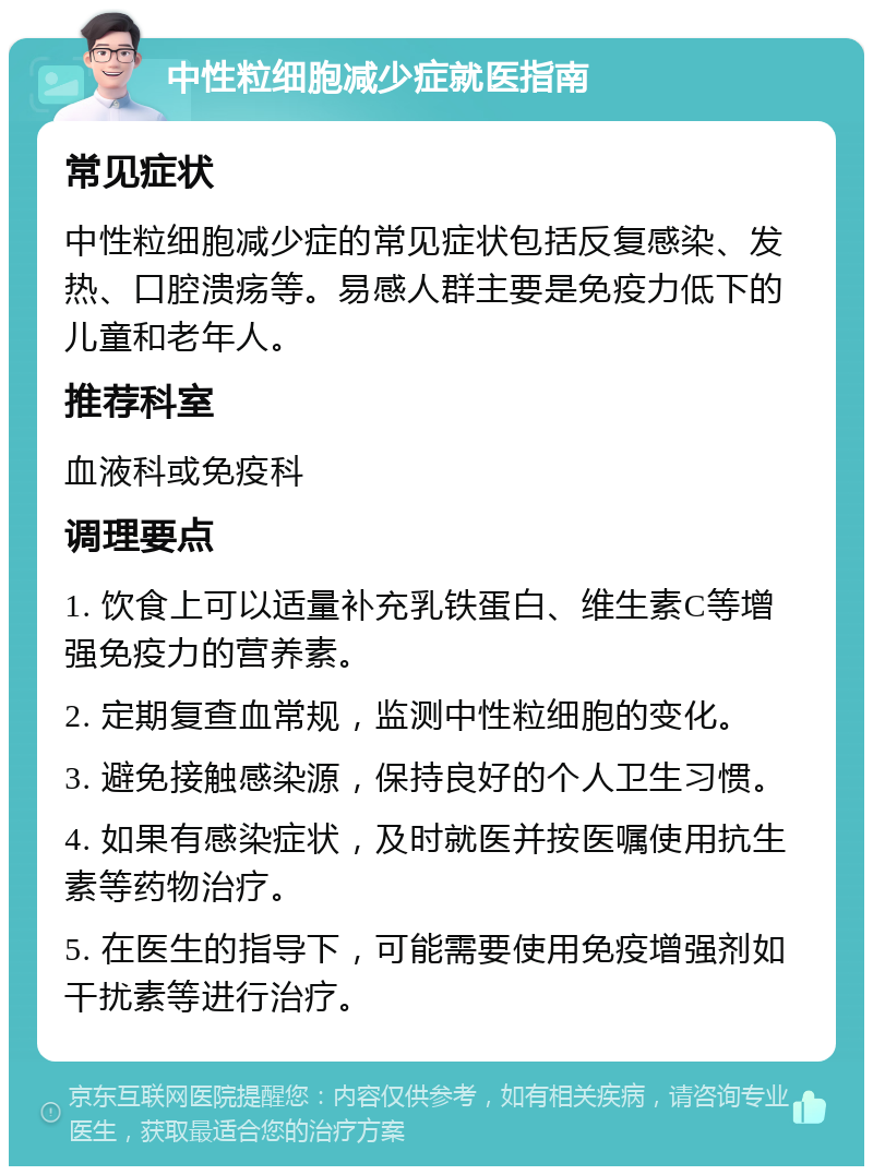 中性粒细胞减少症就医指南 常见症状 中性粒细胞减少症的常见症状包括反复感染、发热、口腔溃疡等。易感人群主要是免疫力低下的儿童和老年人。 推荐科室 血液科或免疫科 调理要点 1. 饮食上可以适量补充乳铁蛋白、维生素C等增强免疫力的营养素。 2. 定期复查血常规，监测中性粒细胞的变化。 3. 避免接触感染源，保持良好的个人卫生习惯。 4. 如果有感染症状，及时就医并按医嘱使用抗生素等药物治疗。 5. 在医生的指导下，可能需要使用免疫增强剂如干扰素等进行治疗。