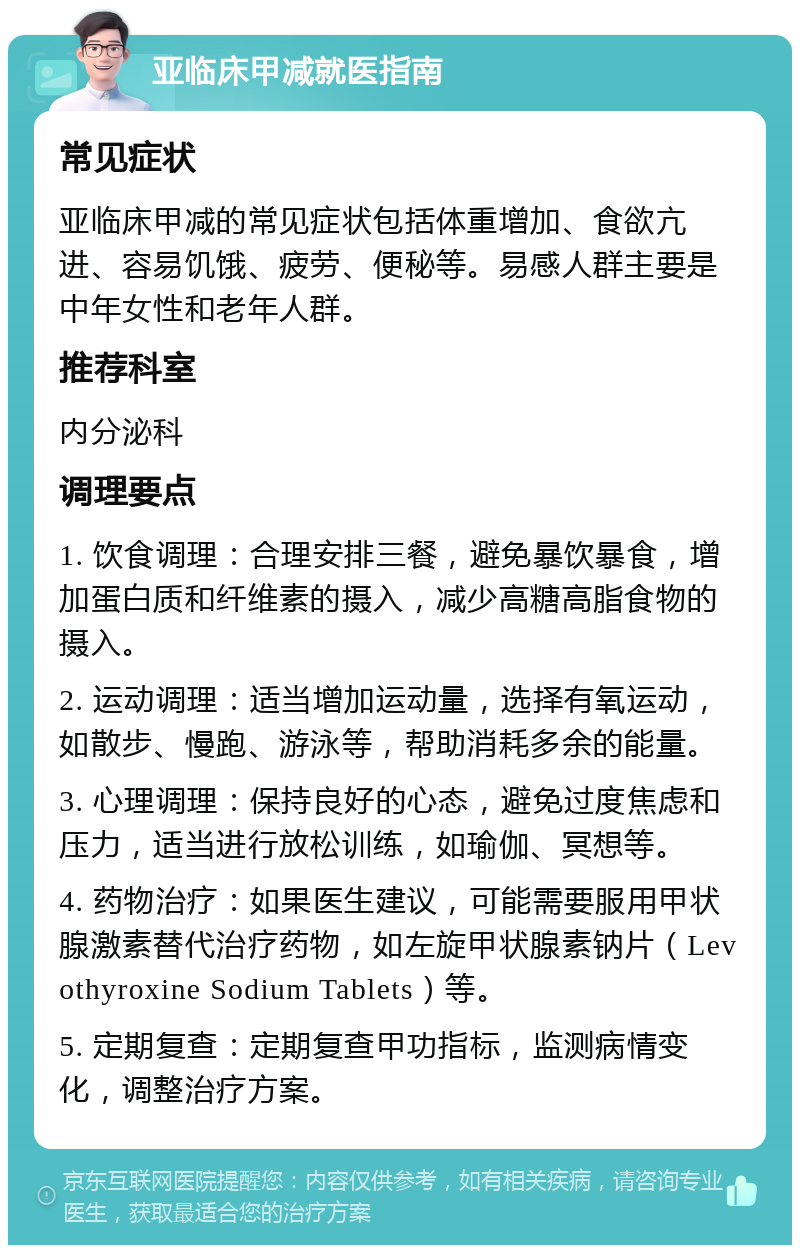 亚临床甲减就医指南 常见症状 亚临床甲减的常见症状包括体重增加、食欲亢进、容易饥饿、疲劳、便秘等。易感人群主要是中年女性和老年人群。 推荐科室 内分泌科 调理要点 1. 饮食调理：合理安排三餐，避免暴饮暴食，增加蛋白质和纤维素的摄入，减少高糖高脂食物的摄入。 2. 运动调理：适当增加运动量，选择有氧运动，如散步、慢跑、游泳等，帮助消耗多余的能量。 3. 心理调理：保持良好的心态，避免过度焦虑和压力，适当进行放松训练，如瑜伽、冥想等。 4. 药物治疗：如果医生建议，可能需要服用甲状腺激素替代治疗药物，如左旋甲状腺素钠片（Levothyroxine Sodium Tablets）等。 5. 定期复查：定期复查甲功指标，监测病情变化，调整治疗方案。