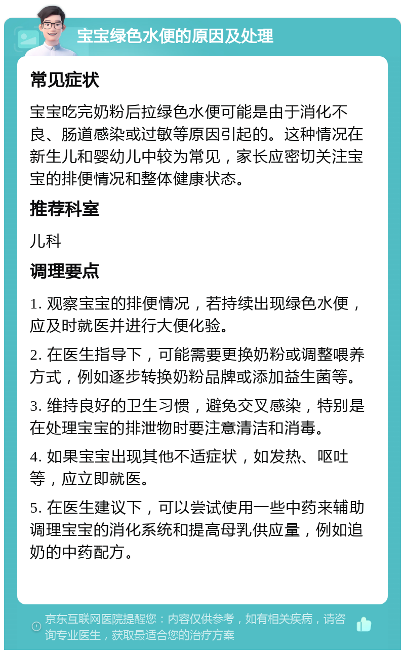 宝宝绿色水便的原因及处理 常见症状 宝宝吃完奶粉后拉绿色水便可能是由于消化不良、肠道感染或过敏等原因引起的。这种情况在新生儿和婴幼儿中较为常见，家长应密切关注宝宝的排便情况和整体健康状态。 推荐科室 儿科 调理要点 1. 观察宝宝的排便情况，若持续出现绿色水便，应及时就医并进行大便化验。 2. 在医生指导下，可能需要更换奶粉或调整喂养方式，例如逐步转换奶粉品牌或添加益生菌等。 3. 维持良好的卫生习惯，避免交叉感染，特别是在处理宝宝的排泄物时要注意清洁和消毒。 4. 如果宝宝出现其他不适症状，如发热、呕吐等，应立即就医。 5. 在医生建议下，可以尝试使用一些中药来辅助调理宝宝的消化系统和提高母乳供应量，例如追奶的中药配方。