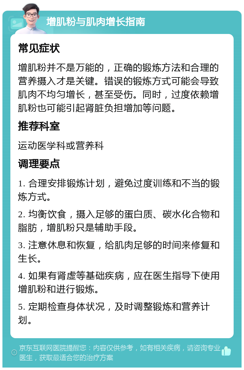 增肌粉与肌肉增长指南 常见症状 增肌粉并不是万能的，正确的锻炼方法和合理的营养摄入才是关键。错误的锻炼方式可能会导致肌肉不均匀增长，甚至受伤。同时，过度依赖增肌粉也可能引起肾脏负担增加等问题。 推荐科室 运动医学科或营养科 调理要点 1. 合理安排锻炼计划，避免过度训练和不当的锻炼方式。 2. 均衡饮食，摄入足够的蛋白质、碳水化合物和脂肪，增肌粉只是辅助手段。 3. 注意休息和恢复，给肌肉足够的时间来修复和生长。 4. 如果有肾虚等基础疾病，应在医生指导下使用增肌粉和进行锻炼。 5. 定期检查身体状况，及时调整锻炼和营养计划。