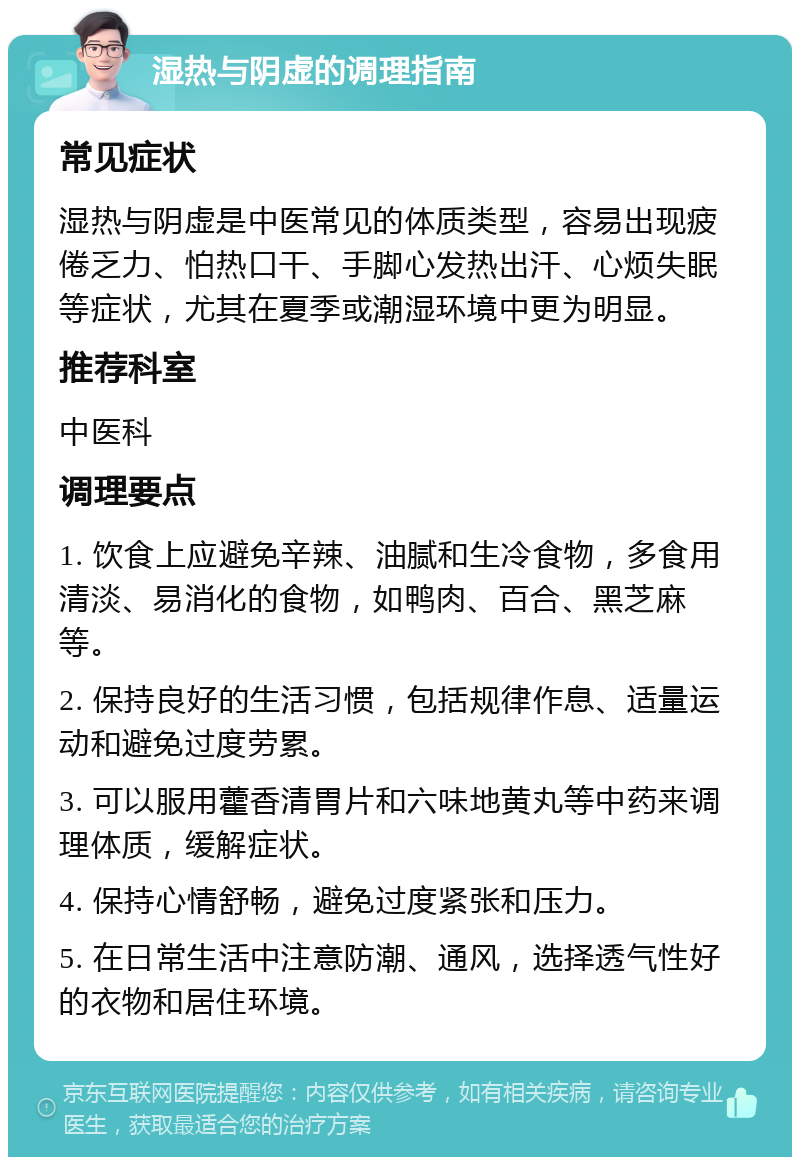 湿热与阴虚的调理指南 常见症状 湿热与阴虚是中医常见的体质类型，容易出现疲倦乏力、怕热口干、手脚心发热出汗、心烦失眠等症状，尤其在夏季或潮湿环境中更为明显。 推荐科室 中医科 调理要点 1. 饮食上应避免辛辣、油腻和生冷食物，多食用清淡、易消化的食物，如鸭肉、百合、黑芝麻等。 2. 保持良好的生活习惯，包括规律作息、适量运动和避免过度劳累。 3. 可以服用藿香清胃片和六味地黄丸等中药来调理体质，缓解症状。 4. 保持心情舒畅，避免过度紧张和压力。 5. 在日常生活中注意防潮、通风，选择透气性好的衣物和居住环境。