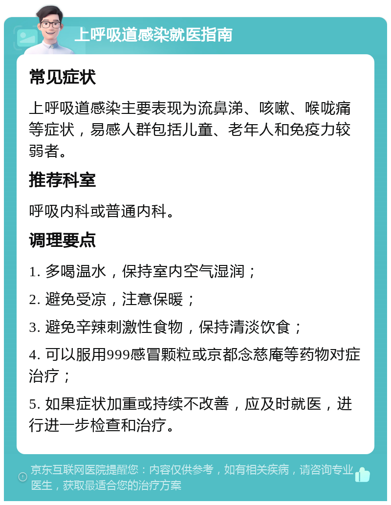 上呼吸道感染就医指南 常见症状 上呼吸道感染主要表现为流鼻涕、咳嗽、喉咙痛等症状，易感人群包括儿童、老年人和免疫力较弱者。 推荐科室 呼吸内科或普通内科。 调理要点 1. 多喝温水，保持室内空气湿润； 2. 避免受凉，注意保暖； 3. 避免辛辣刺激性食物，保持清淡饮食； 4. 可以服用999感冒颗粒或京都念慈庵等药物对症治疗； 5. 如果症状加重或持续不改善，应及时就医，进行进一步检查和治疗。