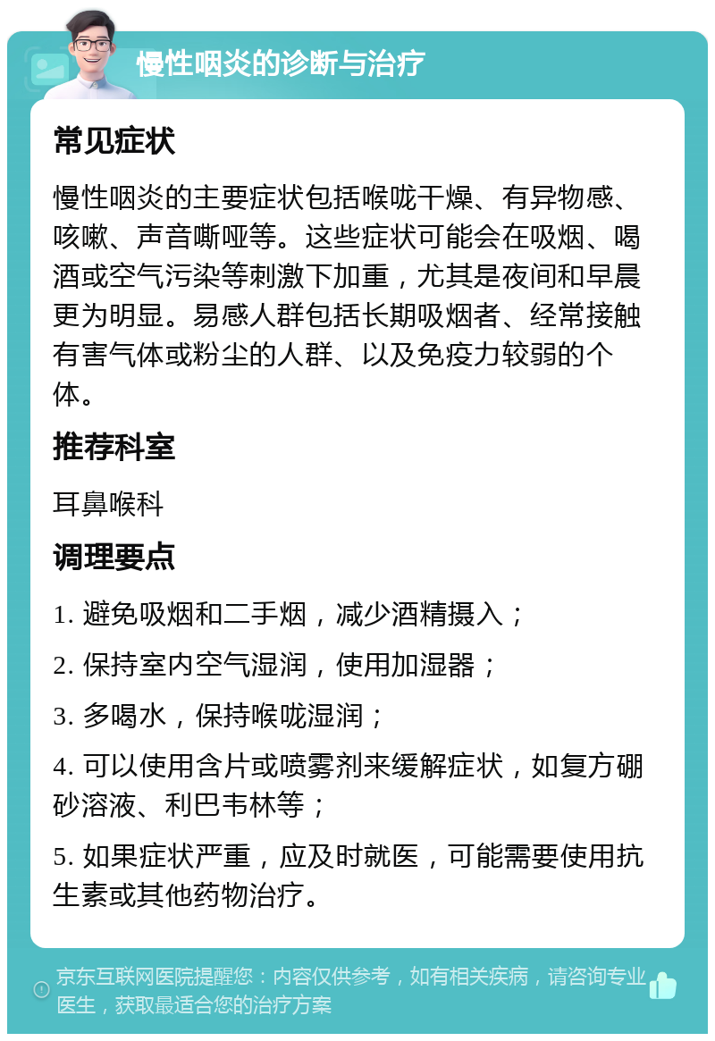 慢性咽炎的诊断与治疗 常见症状 慢性咽炎的主要症状包括喉咙干燥、有异物感、咳嗽、声音嘶哑等。这些症状可能会在吸烟、喝酒或空气污染等刺激下加重，尤其是夜间和早晨更为明显。易感人群包括长期吸烟者、经常接触有害气体或粉尘的人群、以及免疫力较弱的个体。 推荐科室 耳鼻喉科 调理要点 1. 避免吸烟和二手烟，减少酒精摄入； 2. 保持室内空气湿润，使用加湿器； 3. 多喝水，保持喉咙湿润； 4. 可以使用含片或喷雾剂来缓解症状，如复方硼砂溶液、利巴韦林等； 5. 如果症状严重，应及时就医，可能需要使用抗生素或其他药物治疗。