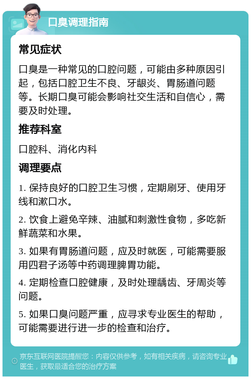 口臭调理指南 常见症状 口臭是一种常见的口腔问题，可能由多种原因引起，包括口腔卫生不良、牙龈炎、胃肠道问题等。长期口臭可能会影响社交生活和自信心，需要及时处理。 推荐科室 口腔科、消化内科 调理要点 1. 保持良好的口腔卫生习惯，定期刷牙、使用牙线和漱口水。 2. 饮食上避免辛辣、油腻和刺激性食物，多吃新鲜蔬菜和水果。 3. 如果有胃肠道问题，应及时就医，可能需要服用四君子汤等中药调理脾胃功能。 4. 定期检查口腔健康，及时处理龋齿、牙周炎等问题。 5. 如果口臭问题严重，应寻求专业医生的帮助，可能需要进行进一步的检查和治疗。