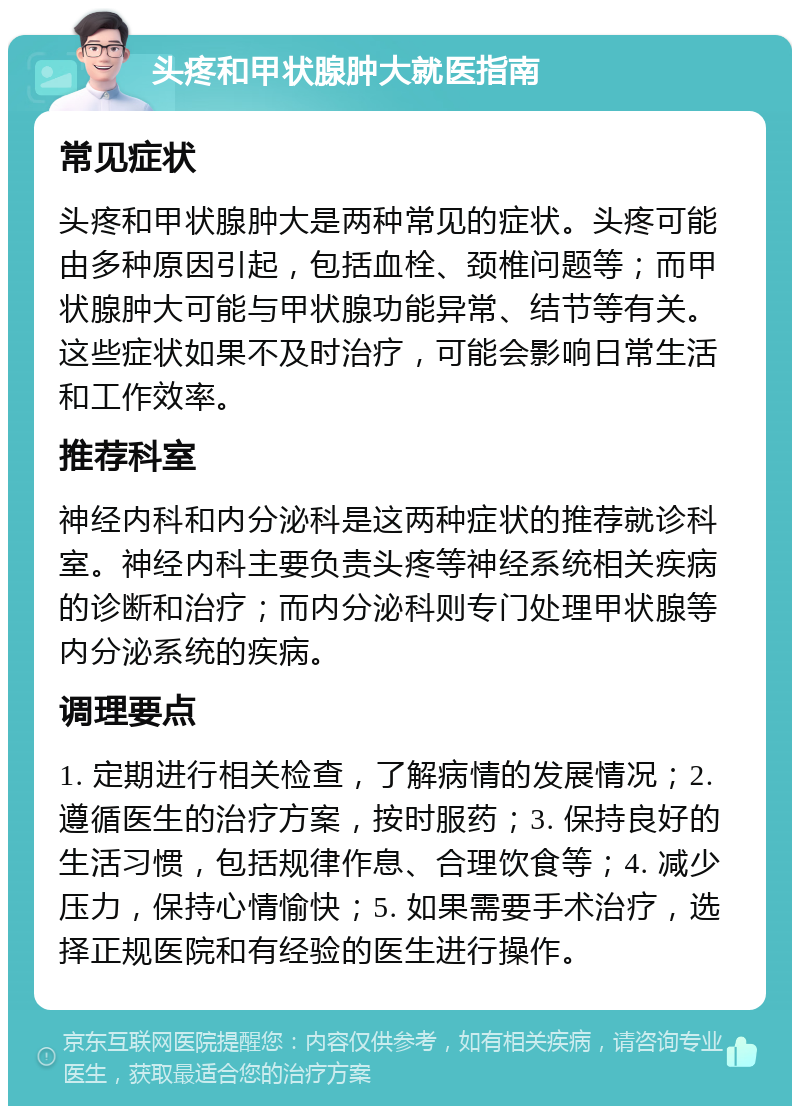 头疼和甲状腺肿大就医指南 常见症状 头疼和甲状腺肿大是两种常见的症状。头疼可能由多种原因引起，包括血栓、颈椎问题等；而甲状腺肿大可能与甲状腺功能异常、结节等有关。这些症状如果不及时治疗，可能会影响日常生活和工作效率。 推荐科室 神经内科和内分泌科是这两种症状的推荐就诊科室。神经内科主要负责头疼等神经系统相关疾病的诊断和治疗；而内分泌科则专门处理甲状腺等内分泌系统的疾病。 调理要点 1. 定期进行相关检查，了解病情的发展情况；2. 遵循医生的治疗方案，按时服药；3. 保持良好的生活习惯，包括规律作息、合理饮食等；4. 减少压力，保持心情愉快；5. 如果需要手术治疗，选择正规医院和有经验的医生进行操作。