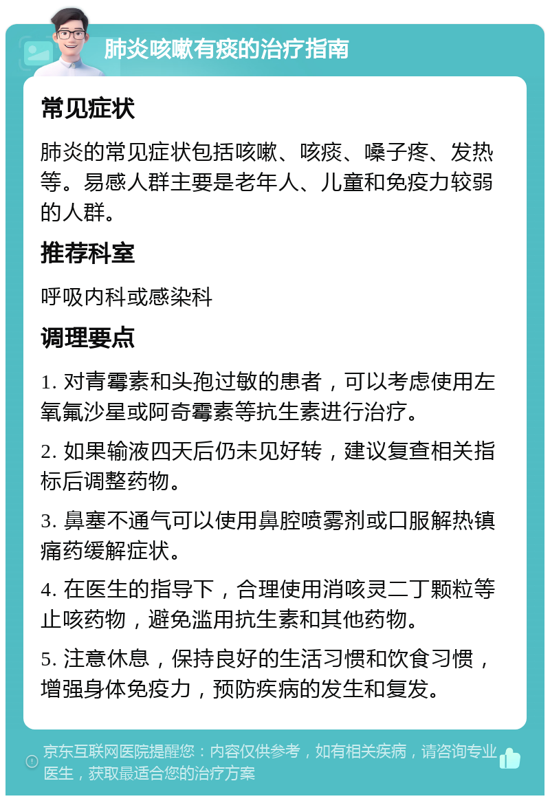 肺炎咳嗽有痰的治疗指南 常见症状 肺炎的常见症状包括咳嗽、咳痰、嗓子疼、发热等。易感人群主要是老年人、儿童和免疫力较弱的人群。 推荐科室 呼吸内科或感染科 调理要点 1. 对青霉素和头孢过敏的患者，可以考虑使用左氧氟沙星或阿奇霉素等抗生素进行治疗。 2. 如果输液四天后仍未见好转，建议复查相关指标后调整药物。 3. 鼻塞不通气可以使用鼻腔喷雾剂或口服解热镇痛药缓解症状。 4. 在医生的指导下，合理使用消咳灵二丁颗粒等止咳药物，避免滥用抗生素和其他药物。 5. 注意休息，保持良好的生活习惯和饮食习惯，增强身体免疫力，预防疾病的发生和复发。