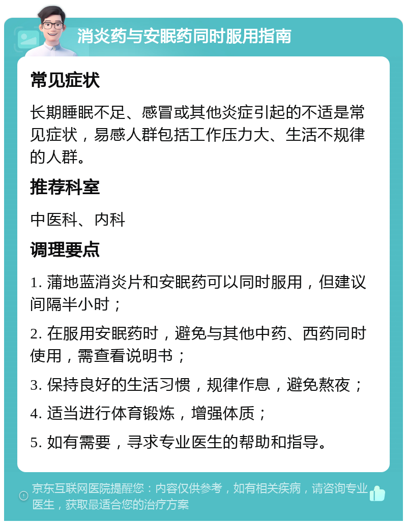 消炎药与安眠药同时服用指南 常见症状 长期睡眠不足、感冒或其他炎症引起的不适是常见症状，易感人群包括工作压力大、生活不规律的人群。 推荐科室 中医科、内科 调理要点 1. 蒲地蓝消炎片和安眠药可以同时服用，但建议间隔半小时； 2. 在服用安眠药时，避免与其他中药、西药同时使用，需查看说明书； 3. 保持良好的生活习惯，规律作息，避免熬夜； 4. 适当进行体育锻炼，增强体质； 5. 如有需要，寻求专业医生的帮助和指导。