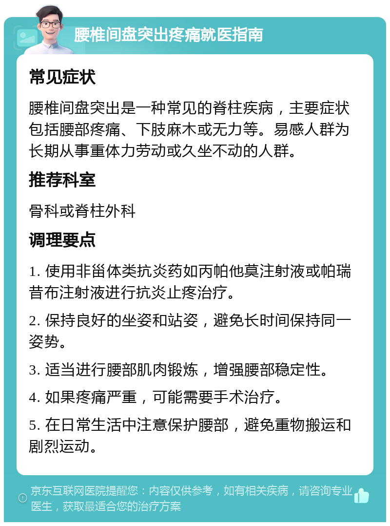 腰椎间盘突出疼痛就医指南 常见症状 腰椎间盘突出是一种常见的脊柱疾病，主要症状包括腰部疼痛、下肢麻木或无力等。易感人群为长期从事重体力劳动或久坐不动的人群。 推荐科室 骨科或脊柱外科 调理要点 1. 使用非甾体类抗炎药如丙帕他莫注射液或帕瑞昔布注射液进行抗炎止疼治疗。 2. 保持良好的坐姿和站姿，避免长时间保持同一姿势。 3. 适当进行腰部肌肉锻炼，增强腰部稳定性。 4. 如果疼痛严重，可能需要手术治疗。 5. 在日常生活中注意保护腰部，避免重物搬运和剧烈运动。