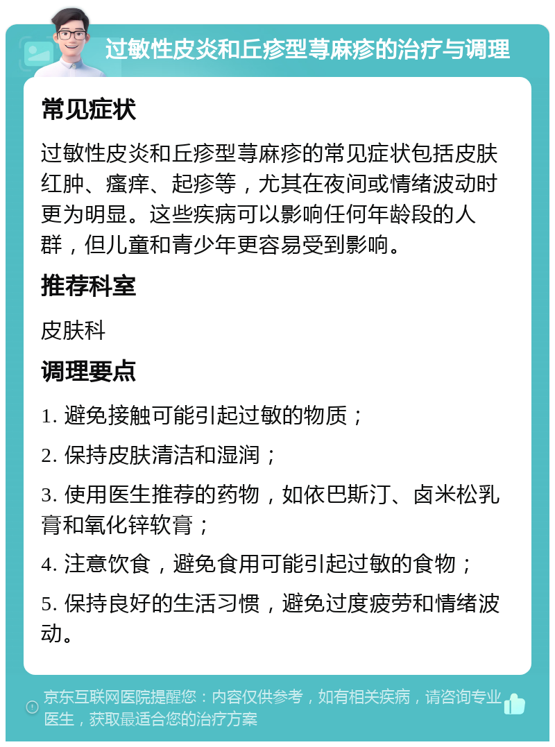 过敏性皮炎和丘疹型荨麻疹的治疗与调理 常见症状 过敏性皮炎和丘疹型荨麻疹的常见症状包括皮肤红肿、瘙痒、起疹等，尤其在夜间或情绪波动时更为明显。这些疾病可以影响任何年龄段的人群，但儿童和青少年更容易受到影响。 推荐科室 皮肤科 调理要点 1. 避免接触可能引起过敏的物质； 2. 保持皮肤清洁和湿润； 3. 使用医生推荐的药物，如依巴斯汀、卤米松乳膏和氧化锌软膏； 4. 注意饮食，避免食用可能引起过敏的食物； 5. 保持良好的生活习惯，避免过度疲劳和情绪波动。