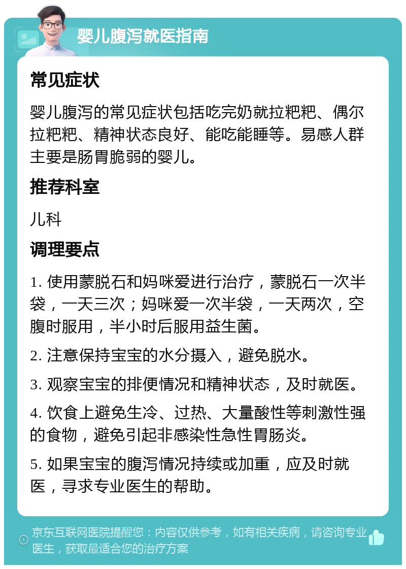 婴儿腹泻就医指南 常见症状 婴儿腹泻的常见症状包括吃完奶就拉粑粑、偶尔拉粑粑、精神状态良好、能吃能睡等。易感人群主要是肠胃脆弱的婴儿。 推荐科室 儿科 调理要点 1. 使用蒙脱石和妈咪爱进行治疗，蒙脱石一次半袋，一天三次；妈咪爱一次半袋，一天两次，空腹时服用，半小时后服用益生菌。 2. 注意保持宝宝的水分摄入，避免脱水。 3. 观察宝宝的排便情况和精神状态，及时就医。 4. 饮食上避免生冷、过热、大量酸性等刺激性强的食物，避免引起非感染性急性胃肠炎。 5. 如果宝宝的腹泻情况持续或加重，应及时就医，寻求专业医生的帮助。