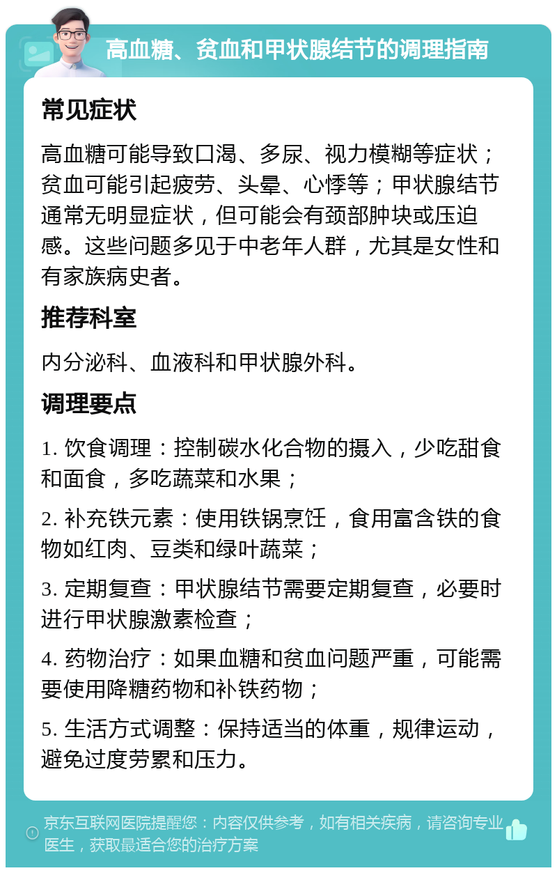 高血糖、贫血和甲状腺结节的调理指南 常见症状 高血糖可能导致口渴、多尿、视力模糊等症状；贫血可能引起疲劳、头晕、心悸等；甲状腺结节通常无明显症状，但可能会有颈部肿块或压迫感。这些问题多见于中老年人群，尤其是女性和有家族病史者。 推荐科室 内分泌科、血液科和甲状腺外科。 调理要点 1. 饮食调理：控制碳水化合物的摄入，少吃甜食和面食，多吃蔬菜和水果； 2. 补充铁元素：使用铁锅烹饪，食用富含铁的食物如红肉、豆类和绿叶蔬菜； 3. 定期复查：甲状腺结节需要定期复查，必要时进行甲状腺激素检查； 4. 药物治疗：如果血糖和贫血问题严重，可能需要使用降糖药物和补铁药物； 5. 生活方式调整：保持适当的体重，规律运动，避免过度劳累和压力。