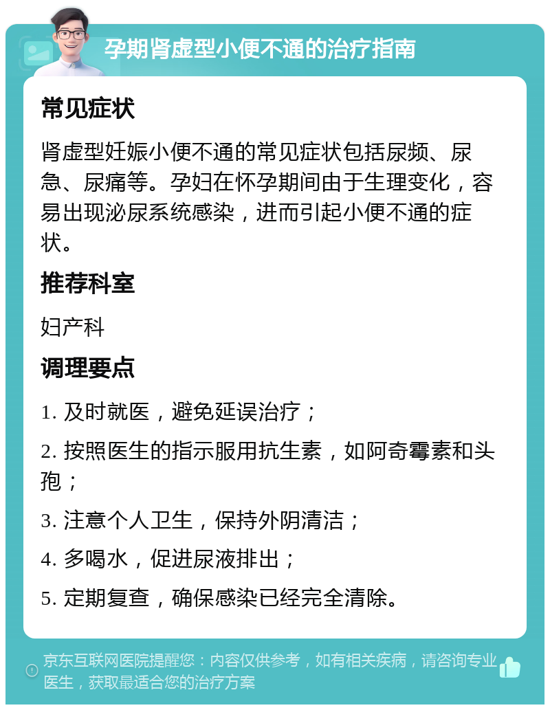 孕期肾虚型小便不通的治疗指南 常见症状 肾虚型妊娠小便不通的常见症状包括尿频、尿急、尿痛等。孕妇在怀孕期间由于生理变化，容易出现泌尿系统感染，进而引起小便不通的症状。 推荐科室 妇产科 调理要点 1. 及时就医，避免延误治疗； 2. 按照医生的指示服用抗生素，如阿奇霉素和头孢； 3. 注意个人卫生，保持外阴清洁； 4. 多喝水，促进尿液排出； 5. 定期复查，确保感染已经完全清除。