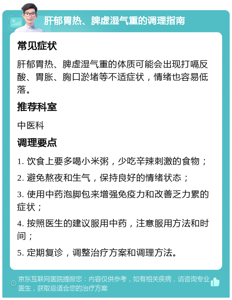 肝郁胃热、脾虚湿气重的调理指南 常见症状 肝郁胃热、脾虚湿气重的体质可能会出现打嗝反酸、胃胀、胸口淤堵等不适症状，情绪也容易低落。 推荐科室 中医科 调理要点 1. 饮食上要多喝小米粥，少吃辛辣刺激的食物； 2. 避免熬夜和生气，保持良好的情绪状态； 3. 使用中药泡脚包来增强免疫力和改善乏力累的症状； 4. 按照医生的建议服用中药，注意服用方法和时间； 5. 定期复诊，调整治疗方案和调理方法。