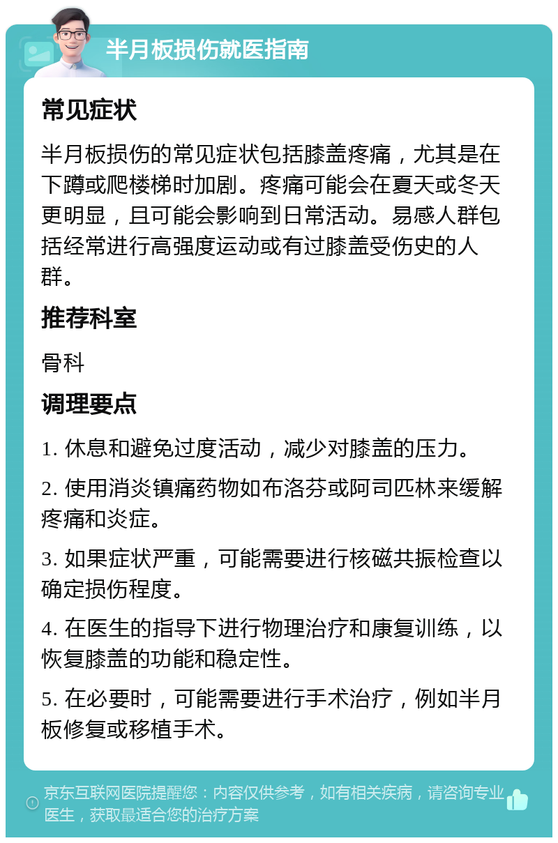 半月板损伤就医指南 常见症状 半月板损伤的常见症状包括膝盖疼痛，尤其是在下蹲或爬楼梯时加剧。疼痛可能会在夏天或冬天更明显，且可能会影响到日常活动。易感人群包括经常进行高强度运动或有过膝盖受伤史的人群。 推荐科室 骨科 调理要点 1. 休息和避免过度活动，减少对膝盖的压力。 2. 使用消炎镇痛药物如布洛芬或阿司匹林来缓解疼痛和炎症。 3. 如果症状严重，可能需要进行核磁共振检查以确定损伤程度。 4. 在医生的指导下进行物理治疗和康复训练，以恢复膝盖的功能和稳定性。 5. 在必要时，可能需要进行手术治疗，例如半月板修复或移植手术。