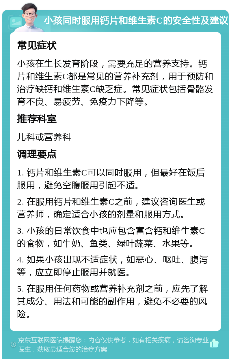 小孩同时服用钙片和维生素C的安全性及建议 常见症状 小孩在生长发育阶段，需要充足的营养支持。钙片和维生素C都是常见的营养补充剂，用于预防和治疗缺钙和维生素C缺乏症。常见症状包括骨骼发育不良、易疲劳、免疫力下降等。 推荐科室 儿科或营养科 调理要点 1. 钙片和维生素C可以同时服用，但最好在饭后服用，避免空腹服用引起不适。 2. 在服用钙片和维生素C之前，建议咨询医生或营养师，确定适合小孩的剂量和服用方式。 3. 小孩的日常饮食中也应包含富含钙和维生素C的食物，如牛奶、鱼类、绿叶蔬菜、水果等。 4. 如果小孩出现不适症状，如恶心、呕吐、腹泻等，应立即停止服用并就医。 5. 在服用任何药物或营养补充剂之前，应先了解其成分、用法和可能的副作用，避免不必要的风险。