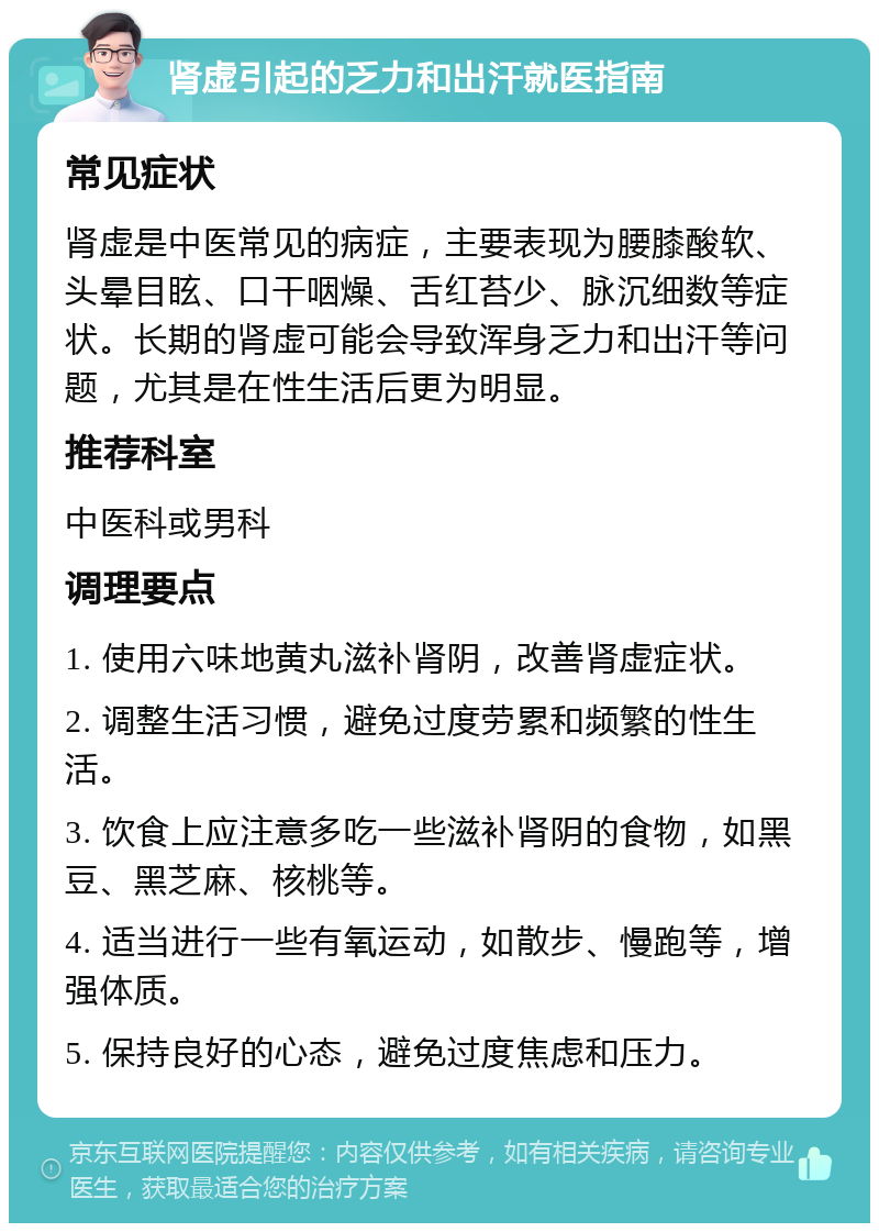 肾虚引起的乏力和出汗就医指南 常见症状 肾虚是中医常见的病症，主要表现为腰膝酸软、头晕目眩、口干咽燥、舌红苔少、脉沉细数等症状。长期的肾虚可能会导致浑身乏力和出汗等问题，尤其是在性生活后更为明显。 推荐科室 中医科或男科 调理要点 1. 使用六味地黄丸滋补肾阴，改善肾虚症状。 2. 调整生活习惯，避免过度劳累和频繁的性生活。 3. 饮食上应注意多吃一些滋补肾阴的食物，如黑豆、黑芝麻、核桃等。 4. 适当进行一些有氧运动，如散步、慢跑等，增强体质。 5. 保持良好的心态，避免过度焦虑和压力。