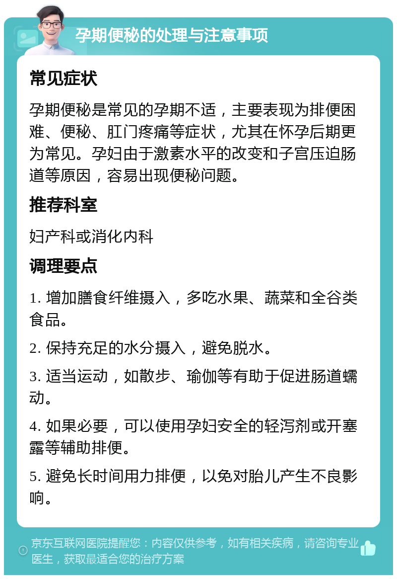 孕期便秘的处理与注意事项 常见症状 孕期便秘是常见的孕期不适，主要表现为排便困难、便秘、肛门疼痛等症状，尤其在怀孕后期更为常见。孕妇由于激素水平的改变和子宫压迫肠道等原因，容易出现便秘问题。 推荐科室 妇产科或消化内科 调理要点 1. 增加膳食纤维摄入，多吃水果、蔬菜和全谷类食品。 2. 保持充足的水分摄入，避免脱水。 3. 适当运动，如散步、瑜伽等有助于促进肠道蠕动。 4. 如果必要，可以使用孕妇安全的轻泻剂或开塞露等辅助排便。 5. 避免长时间用力排便，以免对胎儿产生不良影响。