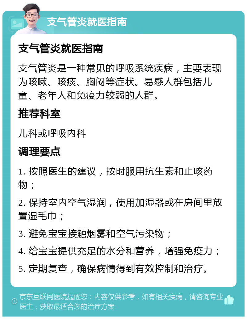 支气管炎就医指南 支气管炎就医指南 支气管炎是一种常见的呼吸系统疾病，主要表现为咳嗽、咳痰、胸闷等症状。易感人群包括儿童、老年人和免疫力较弱的人群。 推荐科室 儿科或呼吸内科 调理要点 1. 按照医生的建议，按时服用抗生素和止咳药物； 2. 保持室内空气湿润，使用加湿器或在房间里放置湿毛巾； 3. 避免宝宝接触烟雾和空气污染物； 4. 给宝宝提供充足的水分和营养，增强免疫力； 5. 定期复查，确保病情得到有效控制和治疗。