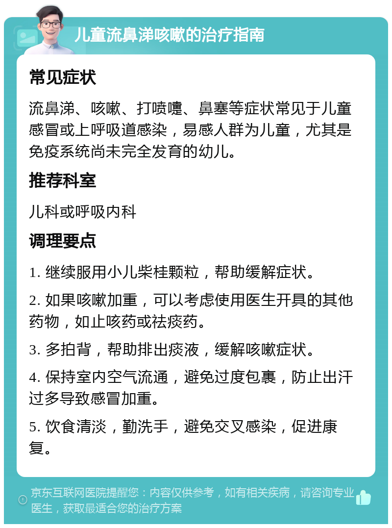 儿童流鼻涕咳嗽的治疗指南 常见症状 流鼻涕、咳嗽、打喷嚏、鼻塞等症状常见于儿童感冒或上呼吸道感染，易感人群为儿童，尤其是免疫系统尚未完全发育的幼儿。 推荐科室 儿科或呼吸内科 调理要点 1. 继续服用小儿柴桂颗粒，帮助缓解症状。 2. 如果咳嗽加重，可以考虑使用医生开具的其他药物，如止咳药或祛痰药。 3. 多拍背，帮助排出痰液，缓解咳嗽症状。 4. 保持室内空气流通，避免过度包裹，防止出汗过多导致感冒加重。 5. 饮食清淡，勤洗手，避免交叉感染，促进康复。