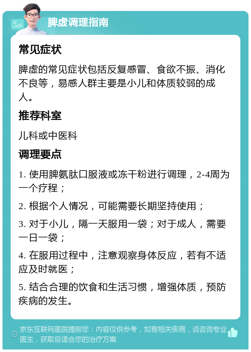 脾虚调理指南 常见症状 脾虚的常见症状包括反复感冒、食欲不振、消化不良等，易感人群主要是小儿和体质较弱的成人。 推荐科室 儿科或中医科 调理要点 1. 使用脾氨肽口服液或冻干粉进行调理，2-4周为一个疗程； 2. 根据个人情况，可能需要长期坚持使用； 3. 对于小儿，隔一天服用一袋；对于成人，需要一日一袋； 4. 在服用过程中，注意观察身体反应，若有不适应及时就医； 5. 结合合理的饮食和生活习惯，增强体质，预防疾病的发生。