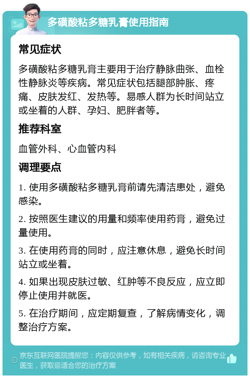 多磺酸粘多糖乳膏使用指南 常见症状 多磺酸粘多糖乳膏主要用于治疗静脉曲张、血栓性静脉炎等疾病。常见症状包括腿部肿胀、疼痛、皮肤发红、发热等。易感人群为长时间站立或坐着的人群、孕妇、肥胖者等。 推荐科室 血管外科、心血管内科 调理要点 1. 使用多磺酸粘多糖乳膏前请先清洁患处，避免感染。 2. 按照医生建议的用量和频率使用药膏，避免过量使用。 3. 在使用药膏的同时，应注意休息，避免长时间站立或坐着。 4. 如果出现皮肤过敏、红肿等不良反应，应立即停止使用并就医。 5. 在治疗期间，应定期复查，了解病情变化，调整治疗方案。