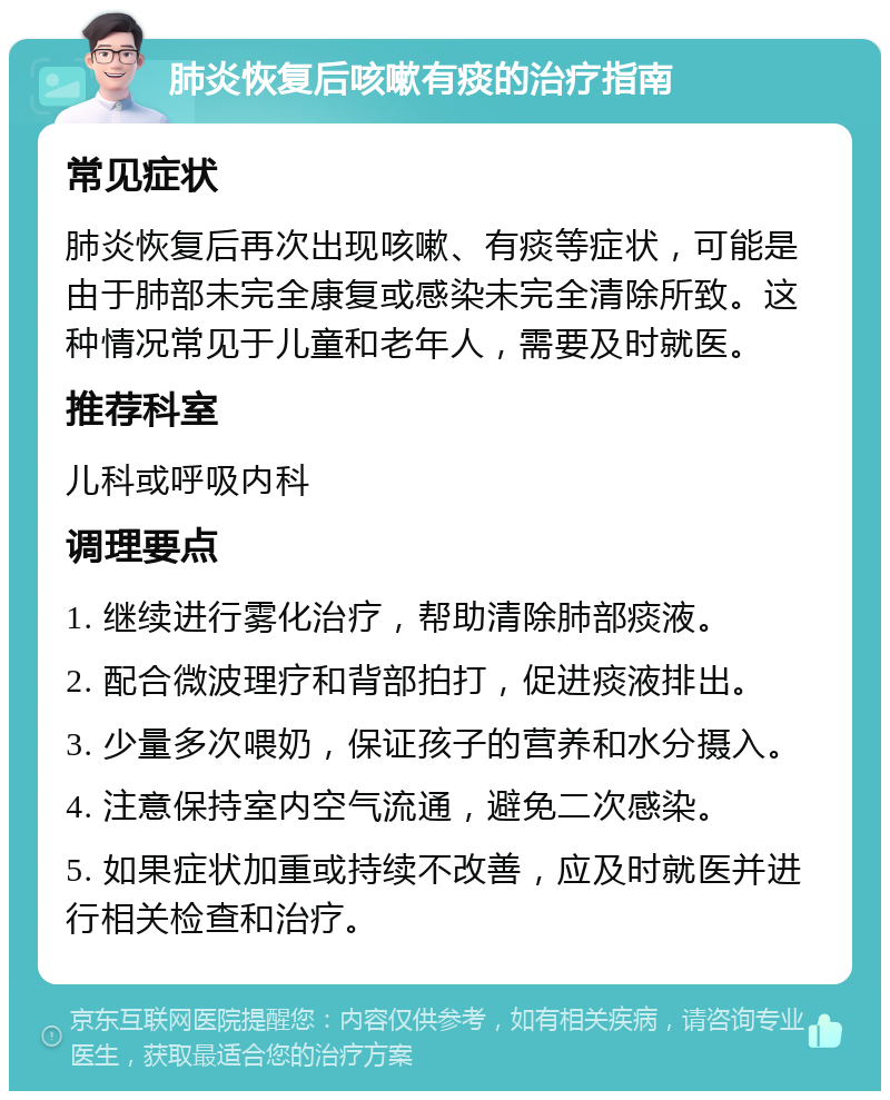 肺炎恢复后咳嗽有痰的治疗指南 常见症状 肺炎恢复后再次出现咳嗽、有痰等症状，可能是由于肺部未完全康复或感染未完全清除所致。这种情况常见于儿童和老年人，需要及时就医。 推荐科室 儿科或呼吸内科 调理要点 1. 继续进行雾化治疗，帮助清除肺部痰液。 2. 配合微波理疗和背部拍打，促进痰液排出。 3. 少量多次喂奶，保证孩子的营养和水分摄入。 4. 注意保持室内空气流通，避免二次感染。 5. 如果症状加重或持续不改善，应及时就医并进行相关检查和治疗。