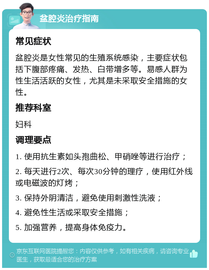 盆腔炎治疗指南 常见症状 盆腔炎是女性常见的生殖系统感染，主要症状包括下腹部疼痛、发热、白带增多等。易感人群为性生活活跃的女性，尤其是未采取安全措施的女性。 推荐科室 妇科 调理要点 1. 使用抗生素如头孢曲松、甲硝唑等进行治疗； 2. 每天进行2次、每次30分钟的理疗，使用红外线或电磁波的灯烤； 3. 保持外阴清洁，避免使用刺激性洗液； 4. 避免性生活或采取安全措施； 5. 加强营养，提高身体免疫力。