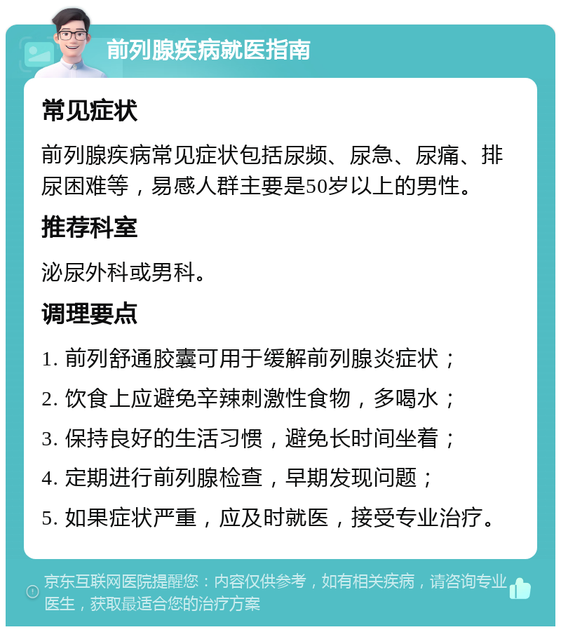 前列腺疾病就医指南 常见症状 前列腺疾病常见症状包括尿频、尿急、尿痛、排尿困难等，易感人群主要是50岁以上的男性。 推荐科室 泌尿外科或男科。 调理要点 1. 前列舒通胶囊可用于缓解前列腺炎症状； 2. 饮食上应避免辛辣刺激性食物，多喝水； 3. 保持良好的生活习惯，避免长时间坐着； 4. 定期进行前列腺检查，早期发现问题； 5. 如果症状严重，应及时就医，接受专业治疗。