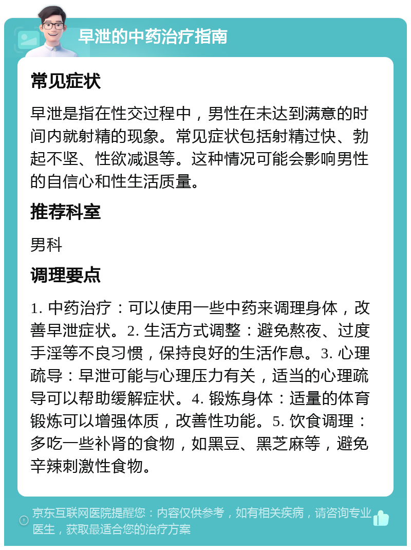 早泄的中药治疗指南 常见症状 早泄是指在性交过程中，男性在未达到满意的时间内就射精的现象。常见症状包括射精过快、勃起不坚、性欲减退等。这种情况可能会影响男性的自信心和性生活质量。 推荐科室 男科 调理要点 1. 中药治疗：可以使用一些中药来调理身体，改善早泄症状。2. 生活方式调整：避免熬夜、过度手淫等不良习惯，保持良好的生活作息。3. 心理疏导：早泄可能与心理压力有关，适当的心理疏导可以帮助缓解症状。4. 锻炼身体：适量的体育锻炼可以增强体质，改善性功能。5. 饮食调理：多吃一些补肾的食物，如黑豆、黑芝麻等，避免辛辣刺激性食物。