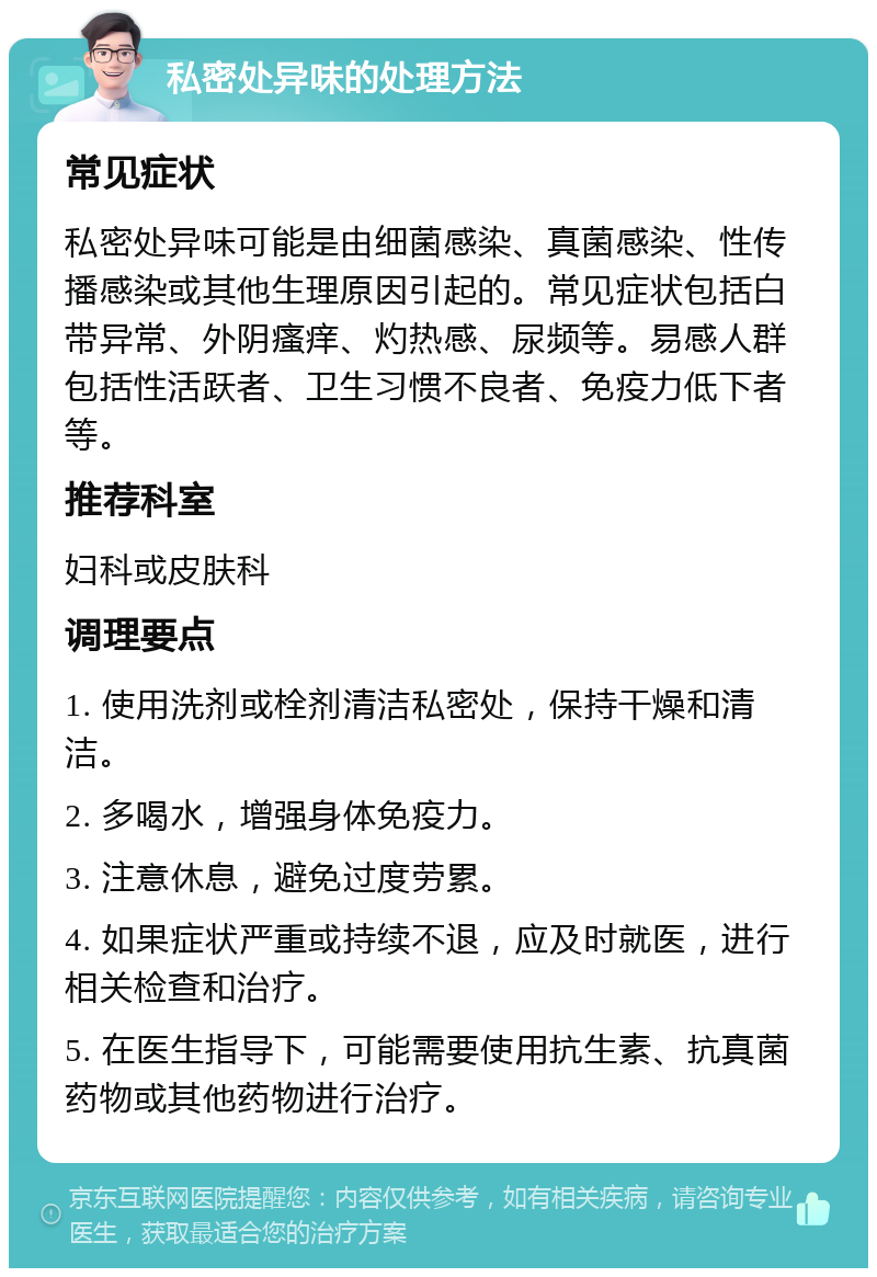 私密处异味的处理方法 常见症状 私密处异味可能是由细菌感染、真菌感染、性传播感染或其他生理原因引起的。常见症状包括白带异常、外阴瘙痒、灼热感、尿频等。易感人群包括性活跃者、卫生习惯不良者、免疫力低下者等。 推荐科室 妇科或皮肤科 调理要点 1. 使用洗剂或栓剂清洁私密处，保持干燥和清洁。 2. 多喝水，增强身体免疫力。 3. 注意休息，避免过度劳累。 4. 如果症状严重或持续不退，应及时就医，进行相关检查和治疗。 5. 在医生指导下，可能需要使用抗生素、抗真菌药物或其他药物进行治疗。