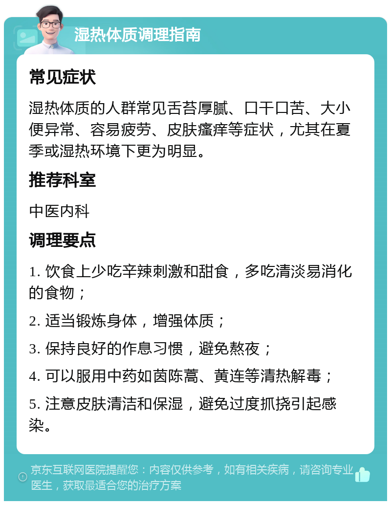 湿热体质调理指南 常见症状 湿热体质的人群常见舌苔厚腻、口干口苦、大小便异常、容易疲劳、皮肤瘙痒等症状，尤其在夏季或湿热环境下更为明显。 推荐科室 中医内科 调理要点 1. 饮食上少吃辛辣刺激和甜食，多吃清淡易消化的食物； 2. 适当锻炼身体，增强体质； 3. 保持良好的作息习惯，避免熬夜； 4. 可以服用中药如茵陈蒿、黄连等清热解毒； 5. 注意皮肤清洁和保湿，避免过度抓挠引起感染。