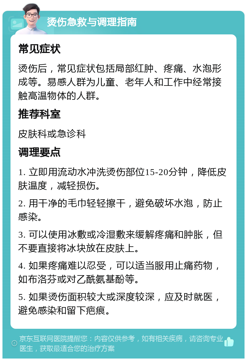 烫伤急救与调理指南 常见症状 烫伤后，常见症状包括局部红肿、疼痛、水泡形成等。易感人群为儿童、老年人和工作中经常接触高温物体的人群。 推荐科室 皮肤科或急诊科 调理要点 1. 立即用流动水冲洗烫伤部位15-20分钟，降低皮肤温度，减轻损伤。 2. 用干净的毛巾轻轻擦干，避免破坏水泡，防止感染。 3. 可以使用冰敷或冷湿敷来缓解疼痛和肿胀，但不要直接将冰块放在皮肤上。 4. 如果疼痛难以忍受，可以适当服用止痛药物，如布洛芬或对乙酰氨基酚等。 5. 如果烫伤面积较大或深度较深，应及时就医，避免感染和留下疤痕。