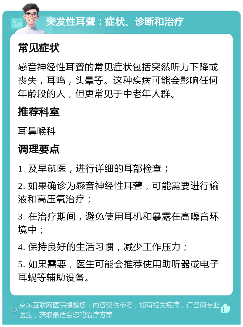 突发性耳聋：症状、诊断和治疗 常见症状 感音神经性耳聋的常见症状包括突然听力下降或丧失，耳鸣，头晕等。这种疾病可能会影响任何年龄段的人，但更常见于中老年人群。 推荐科室 耳鼻喉科 调理要点 1. 及早就医，进行详细的耳部检查； 2. 如果确诊为感音神经性耳聋，可能需要进行输液和高压氧治疗； 3. 在治疗期间，避免使用耳机和暴露在高噪音环境中； 4. 保持良好的生活习惯，减少工作压力； 5. 如果需要，医生可能会推荐使用助听器或电子耳蜗等辅助设备。