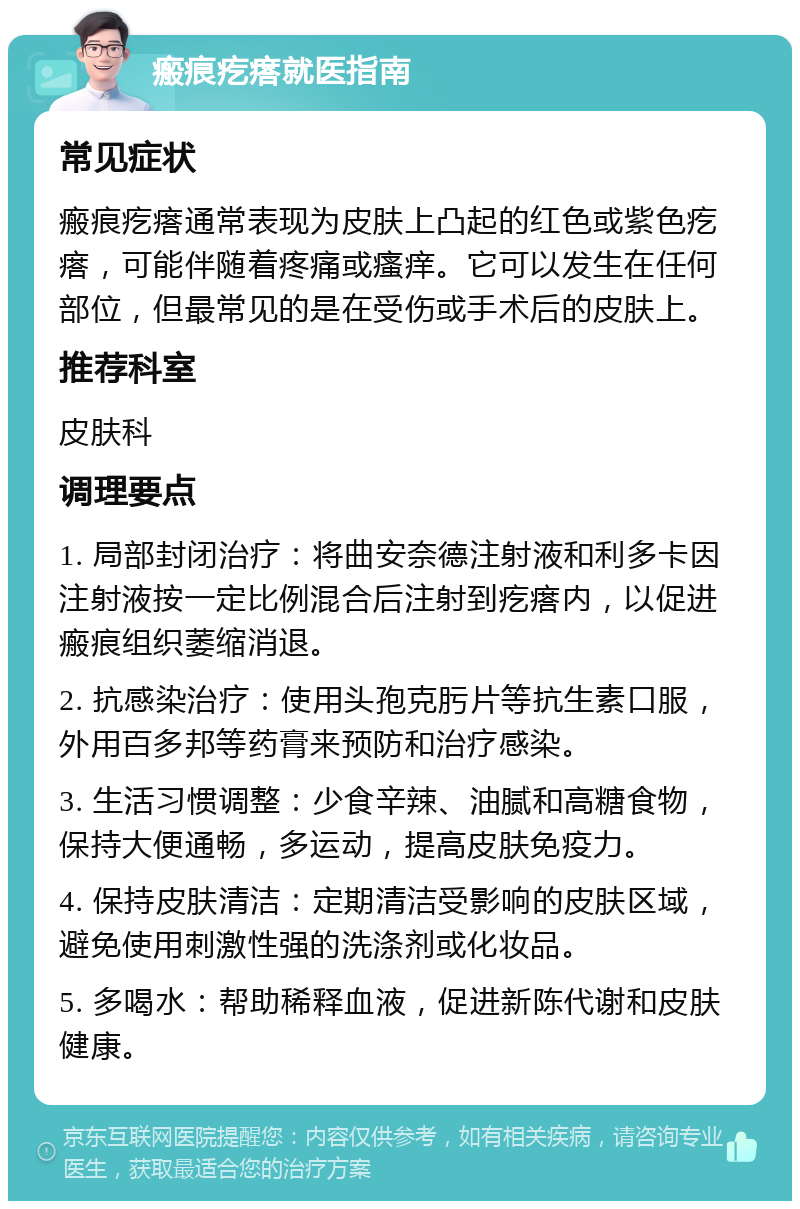 瘢痕疙瘩就医指南 常见症状 瘢痕疙瘩通常表现为皮肤上凸起的红色或紫色疙瘩，可能伴随着疼痛或瘙痒。它可以发生在任何部位，但最常见的是在受伤或手术后的皮肤上。 推荐科室 皮肤科 调理要点 1. 局部封闭治疗：将曲安奈德注射液和利多卡因注射液按一定比例混合后注射到疙瘩内，以促进瘢痕组织萎缩消退。 2. 抗感染治疗：使用头孢克肟片等抗生素口服，外用百多邦等药膏来预防和治疗感染。 3. 生活习惯调整：少食辛辣、油腻和高糖食物，保持大便通畅，多运动，提高皮肤免疫力。 4. 保持皮肤清洁：定期清洁受影响的皮肤区域，避免使用刺激性强的洗涤剂或化妆品。 5. 多喝水：帮助稀释血液，促进新陈代谢和皮肤健康。