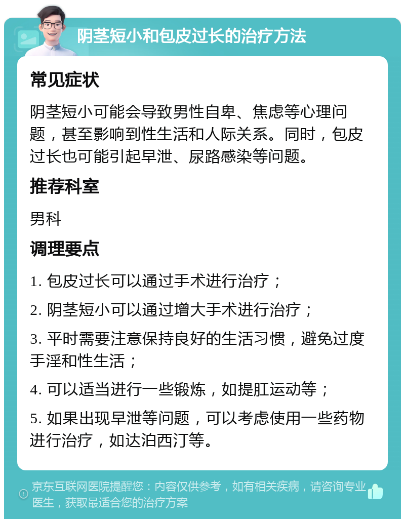 阴茎短小和包皮过长的治疗方法 常见症状 阴茎短小可能会导致男性自卑、焦虑等心理问题，甚至影响到性生活和人际关系。同时，包皮过长也可能引起早泄、尿路感染等问题。 推荐科室 男科 调理要点 1. 包皮过长可以通过手术进行治疗； 2. 阴茎短小可以通过增大手术进行治疗； 3. 平时需要注意保持良好的生活习惯，避免过度手淫和性生活； 4. 可以适当进行一些锻炼，如提肛运动等； 5. 如果出现早泄等问题，可以考虑使用一些药物进行治疗，如达泊西汀等。