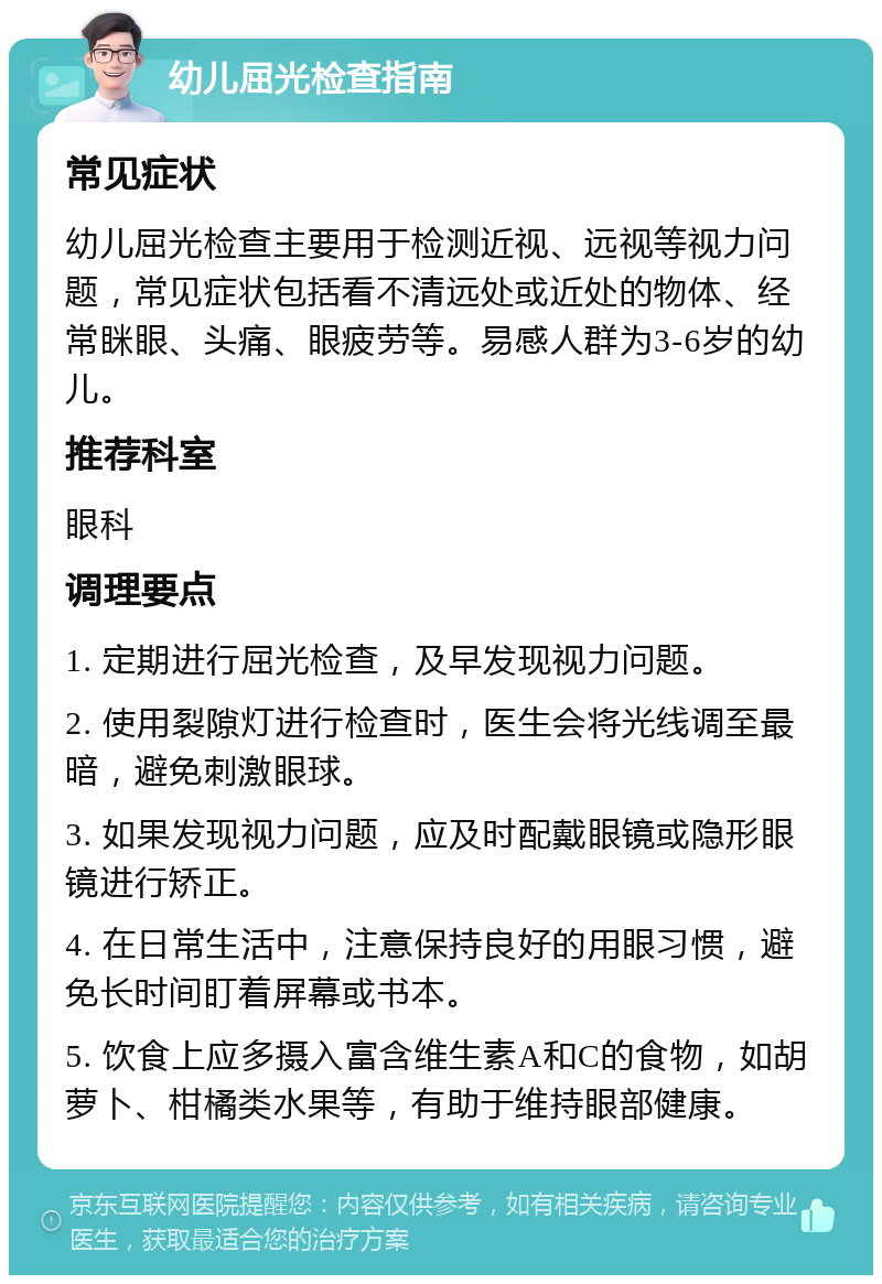 幼儿屈光检查指南 常见症状 幼儿屈光检查主要用于检测近视、远视等视力问题，常见症状包括看不清远处或近处的物体、经常眯眼、头痛、眼疲劳等。易感人群为3-6岁的幼儿。 推荐科室 眼科 调理要点 1. 定期进行屈光检查，及早发现视力问题。 2. 使用裂隙灯进行检查时，医生会将光线调至最暗，避免刺激眼球。 3. 如果发现视力问题，应及时配戴眼镜或隐形眼镜进行矫正。 4. 在日常生活中，注意保持良好的用眼习惯，避免长时间盯着屏幕或书本。 5. 饮食上应多摄入富含维生素A和C的食物，如胡萝卜、柑橘类水果等，有助于维持眼部健康。