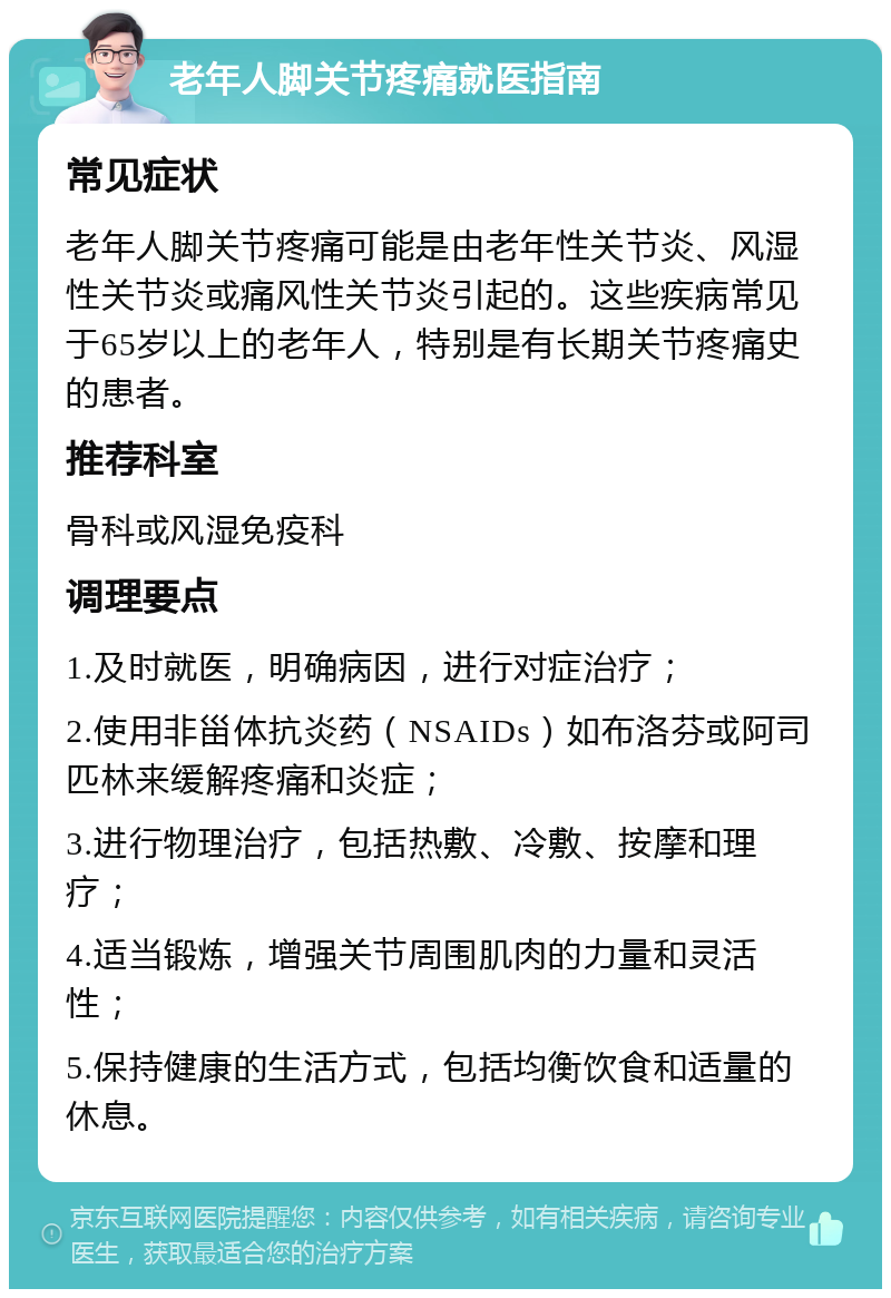 老年人脚关节疼痛就医指南 常见症状 老年人脚关节疼痛可能是由老年性关节炎、风湿性关节炎或痛风性关节炎引起的。这些疾病常见于65岁以上的老年人，特别是有长期关节疼痛史的患者。 推荐科室 骨科或风湿免疫科 调理要点 1.及时就医，明确病因，进行对症治疗； 2.使用非甾体抗炎药（NSAIDs）如布洛芬或阿司匹林来缓解疼痛和炎症； 3.进行物理治疗，包括热敷、冷敷、按摩和理疗； 4.适当锻炼，增强关节周围肌肉的力量和灵活性； 5.保持健康的生活方式，包括均衡饮食和适量的休息。