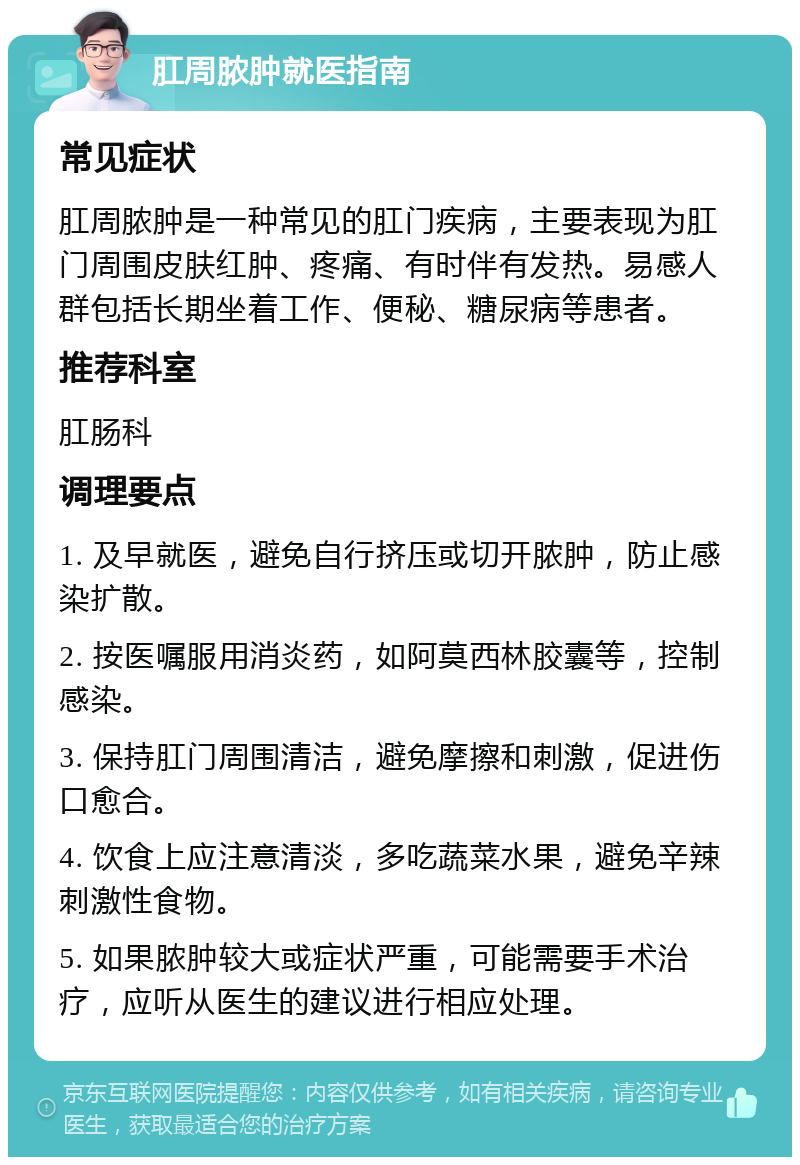 肛周脓肿就医指南 常见症状 肛周脓肿是一种常见的肛门疾病，主要表现为肛门周围皮肤红肿、疼痛、有时伴有发热。易感人群包括长期坐着工作、便秘、糖尿病等患者。 推荐科室 肛肠科 调理要点 1. 及早就医，避免自行挤压或切开脓肿，防止感染扩散。 2. 按医嘱服用消炎药，如阿莫西林胶囊等，控制感染。 3. 保持肛门周围清洁，避免摩擦和刺激，促进伤口愈合。 4. 饮食上应注意清淡，多吃蔬菜水果，避免辛辣刺激性食物。 5. 如果脓肿较大或症状严重，可能需要手术治疗，应听从医生的建议进行相应处理。