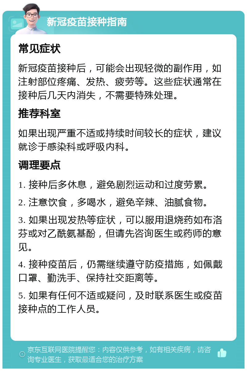 新冠疫苗接种指南 常见症状 新冠疫苗接种后，可能会出现轻微的副作用，如注射部位疼痛、发热、疲劳等。这些症状通常在接种后几天内消失，不需要特殊处理。 推荐科室 如果出现严重不适或持续时间较长的症状，建议就诊于感染科或呼吸内科。 调理要点 1. 接种后多休息，避免剧烈运动和过度劳累。 2. 注意饮食，多喝水，避免辛辣、油腻食物。 3. 如果出现发热等症状，可以服用退烧药如布洛芬或对乙酰氨基酚，但请先咨询医生或药师的意见。 4. 接种疫苗后，仍需继续遵守防疫措施，如佩戴口罩、勤洗手、保持社交距离等。 5. 如果有任何不适或疑问，及时联系医生或疫苗接种点的工作人员。