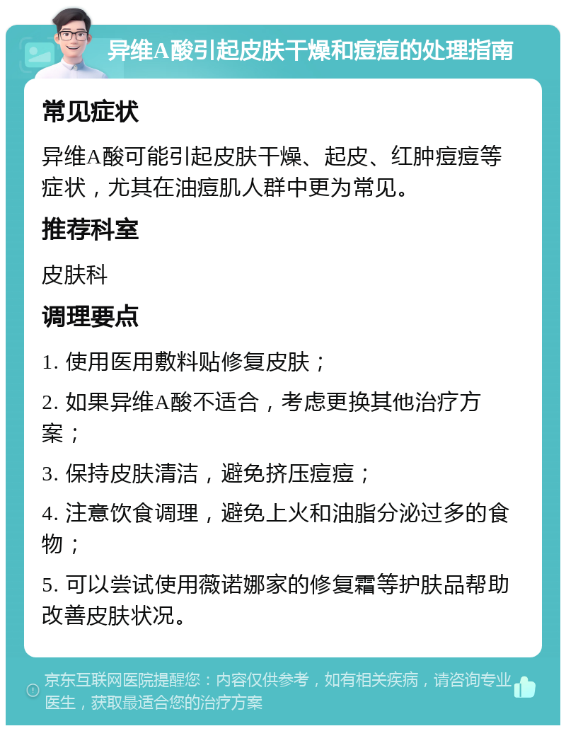 异维A酸引起皮肤干燥和痘痘的处理指南 常见症状 异维A酸可能引起皮肤干燥、起皮、红肿痘痘等症状，尤其在油痘肌人群中更为常见。 推荐科室 皮肤科 调理要点 1. 使用医用敷料贴修复皮肤； 2. 如果异维A酸不适合，考虑更换其他治疗方案； 3. 保持皮肤清洁，避免挤压痘痘； 4. 注意饮食调理，避免上火和油脂分泌过多的食物； 5. 可以尝试使用薇诺娜家的修复霜等护肤品帮助改善皮肤状况。