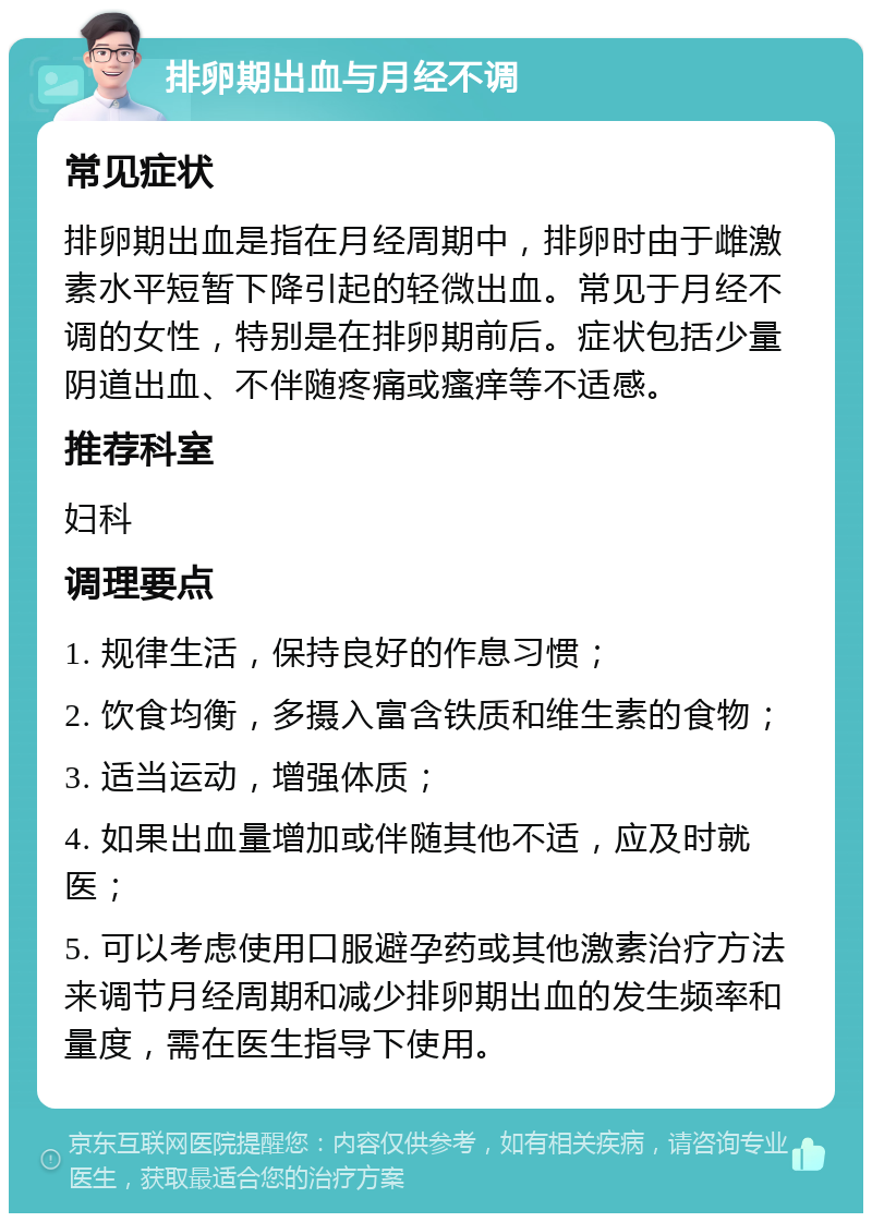 排卵期出血与月经不调 常见症状 排卵期出血是指在月经周期中，排卵时由于雌激素水平短暂下降引起的轻微出血。常见于月经不调的女性，特别是在排卵期前后。症状包括少量阴道出血、不伴随疼痛或瘙痒等不适感。 推荐科室 妇科 调理要点 1. 规律生活，保持良好的作息习惯； 2. 饮食均衡，多摄入富含铁质和维生素的食物； 3. 适当运动，增强体质； 4. 如果出血量增加或伴随其他不适，应及时就医； 5. 可以考虑使用口服避孕药或其他激素治疗方法来调节月经周期和减少排卵期出血的发生频率和量度，需在医生指导下使用。