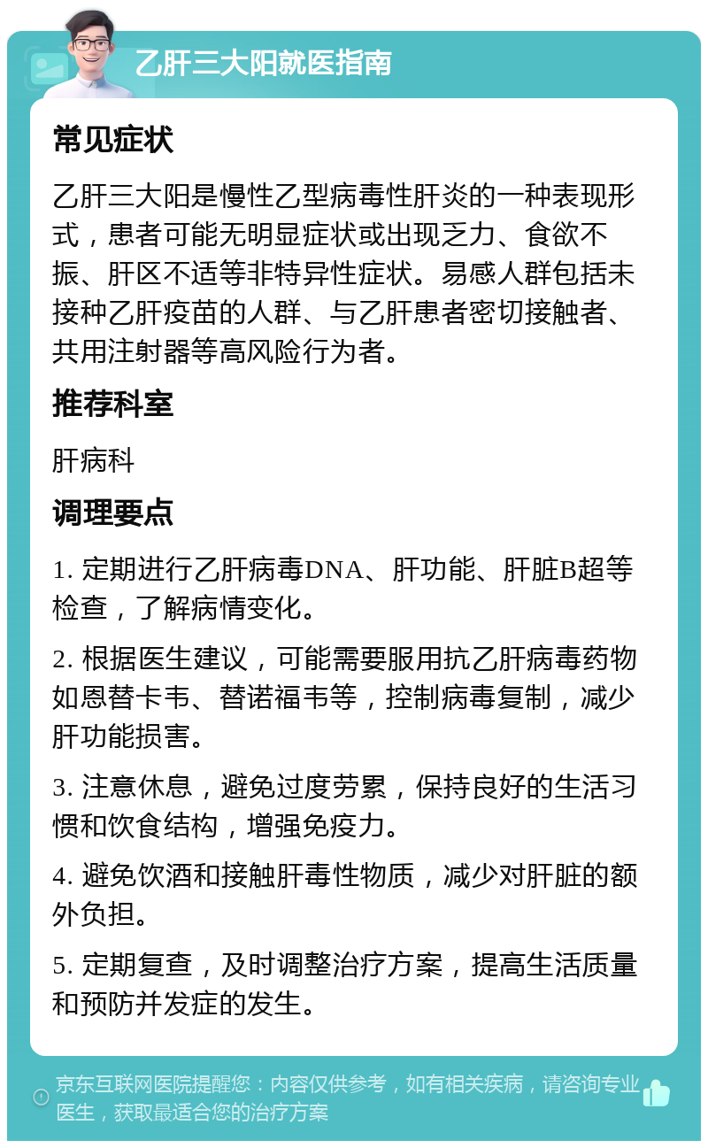 乙肝三大阳就医指南 常见症状 乙肝三大阳是慢性乙型病毒性肝炎的一种表现形式，患者可能无明显症状或出现乏力、食欲不振、肝区不适等非特异性症状。易感人群包括未接种乙肝疫苗的人群、与乙肝患者密切接触者、共用注射器等高风险行为者。 推荐科室 肝病科 调理要点 1. 定期进行乙肝病毒DNA、肝功能、肝脏B超等检查，了解病情变化。 2. 根据医生建议，可能需要服用抗乙肝病毒药物如恩替卡韦、替诺福韦等，控制病毒复制，减少肝功能损害。 3. 注意休息，避免过度劳累，保持良好的生活习惯和饮食结构，增强免疫力。 4. 避免饮酒和接触肝毒性物质，减少对肝脏的额外负担。 5. 定期复查，及时调整治疗方案，提高生活质量和预防并发症的发生。