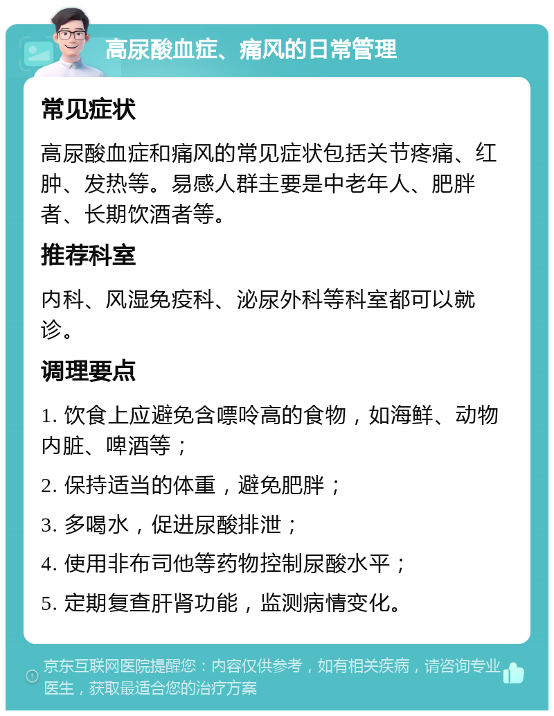 高尿酸血症、痛风的日常管理 常见症状 高尿酸血症和痛风的常见症状包括关节疼痛、红肿、发热等。易感人群主要是中老年人、肥胖者、长期饮酒者等。 推荐科室 内科、风湿免疫科、泌尿外科等科室都可以就诊。 调理要点 1. 饮食上应避免含嘌呤高的食物，如海鲜、动物内脏、啤酒等； 2. 保持适当的体重，避免肥胖； 3. 多喝水，促进尿酸排泄； 4. 使用非布司他等药物控制尿酸水平； 5. 定期复查肝肾功能，监测病情变化。