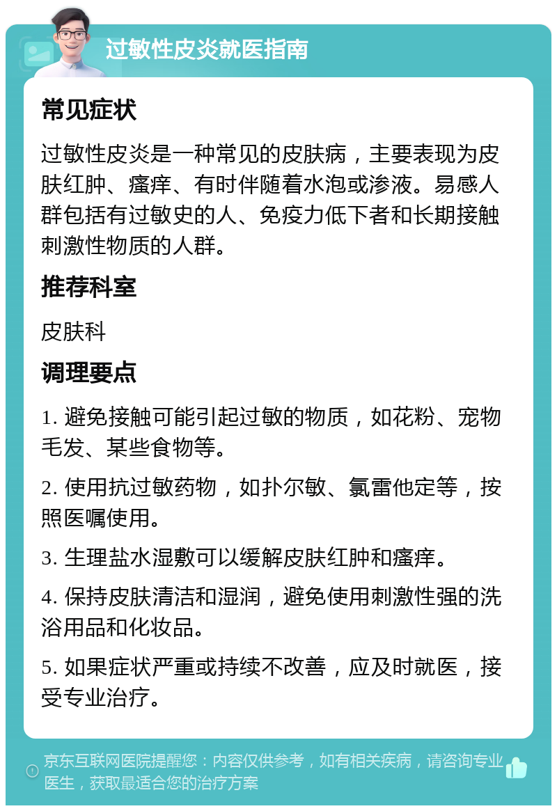 过敏性皮炎就医指南 常见症状 过敏性皮炎是一种常见的皮肤病，主要表现为皮肤红肿、瘙痒、有时伴随着水泡或渗液。易感人群包括有过敏史的人、免疫力低下者和长期接触刺激性物质的人群。 推荐科室 皮肤科 调理要点 1. 避免接触可能引起过敏的物质，如花粉、宠物毛发、某些食物等。 2. 使用抗过敏药物，如扑尔敏、氯雷他定等，按照医嘱使用。 3. 生理盐水湿敷可以缓解皮肤红肿和瘙痒。 4. 保持皮肤清洁和湿润，避免使用刺激性强的洗浴用品和化妆品。 5. 如果症状严重或持续不改善，应及时就医，接受专业治疗。