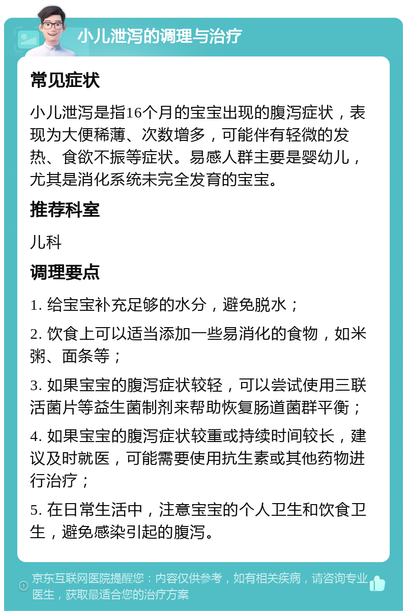 小儿泄泻的调理与治疗 常见症状 小儿泄泻是指16个月的宝宝出现的腹泻症状，表现为大便稀薄、次数增多，可能伴有轻微的发热、食欲不振等症状。易感人群主要是婴幼儿，尤其是消化系统未完全发育的宝宝。 推荐科室 儿科 调理要点 1. 给宝宝补充足够的水分，避免脱水； 2. 饮食上可以适当添加一些易消化的食物，如米粥、面条等； 3. 如果宝宝的腹泻症状较轻，可以尝试使用三联活菌片等益生菌制剂来帮助恢复肠道菌群平衡； 4. 如果宝宝的腹泻症状较重或持续时间较长，建议及时就医，可能需要使用抗生素或其他药物进行治疗； 5. 在日常生活中，注意宝宝的个人卫生和饮食卫生，避免感染引起的腹泻。