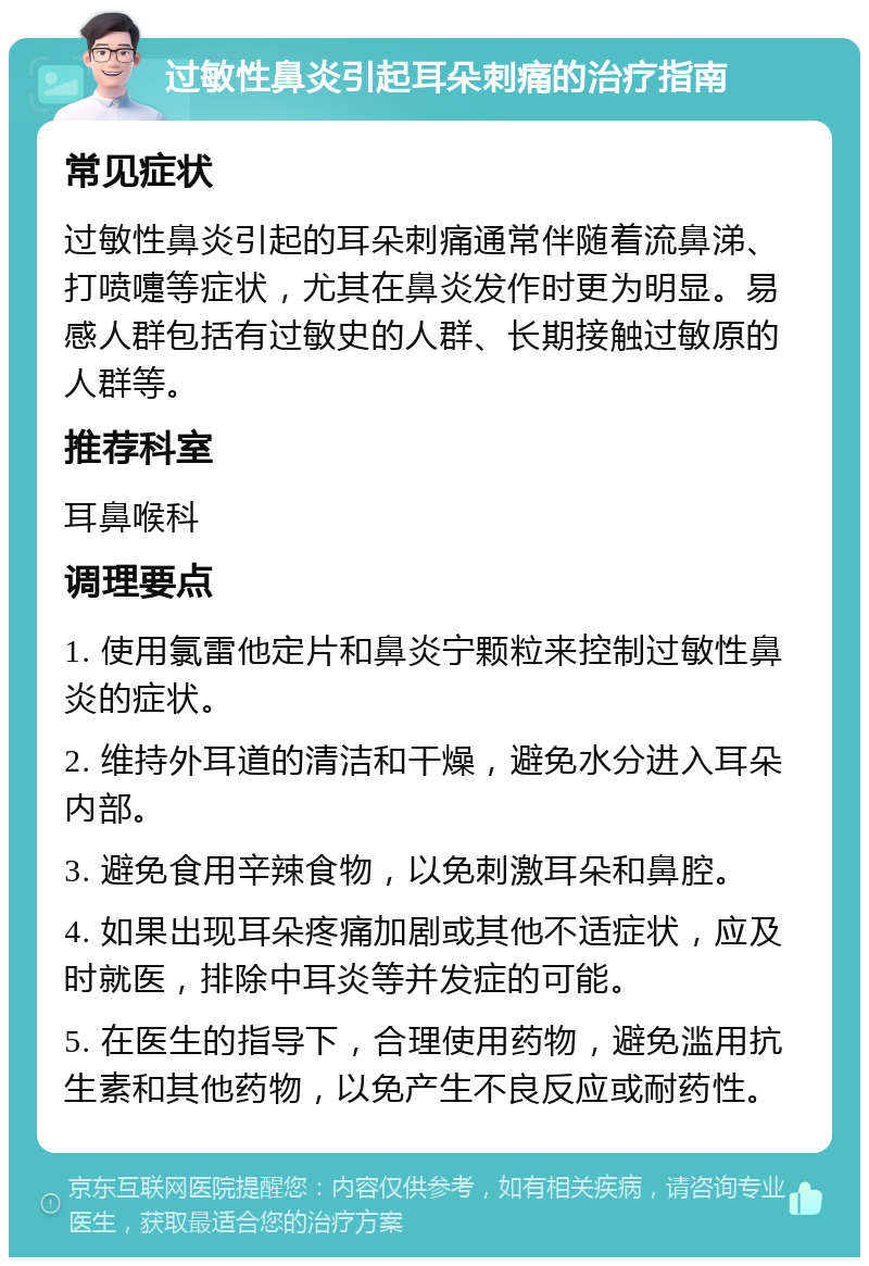 过敏性鼻炎引起耳朵刺痛的治疗指南 常见症状 过敏性鼻炎引起的耳朵刺痛通常伴随着流鼻涕、打喷嚏等症状，尤其在鼻炎发作时更为明显。易感人群包括有过敏史的人群、长期接触过敏原的人群等。 推荐科室 耳鼻喉科 调理要点 1. 使用氯雷他定片和鼻炎宁颗粒来控制过敏性鼻炎的症状。 2. 维持外耳道的清洁和干燥，避免水分进入耳朵内部。 3. 避免食用辛辣食物，以免刺激耳朵和鼻腔。 4. 如果出现耳朵疼痛加剧或其他不适症状，应及时就医，排除中耳炎等并发症的可能。 5. 在医生的指导下，合理使用药物，避免滥用抗生素和其他药物，以免产生不良反应或耐药性。