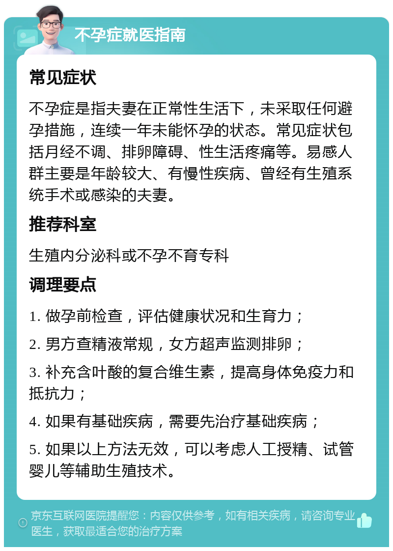 不孕症就医指南 常见症状 不孕症是指夫妻在正常性生活下，未采取任何避孕措施，连续一年未能怀孕的状态。常见症状包括月经不调、排卵障碍、性生活疼痛等。易感人群主要是年龄较大、有慢性疾病、曾经有生殖系统手术或感染的夫妻。 推荐科室 生殖内分泌科或不孕不育专科 调理要点 1. 做孕前检查，评估健康状况和生育力； 2. 男方查精液常规，女方超声监测排卵； 3. 补充含叶酸的复合维生素，提高身体免疫力和抵抗力； 4. 如果有基础疾病，需要先治疗基础疾病； 5. 如果以上方法无效，可以考虑人工授精、试管婴儿等辅助生殖技术。