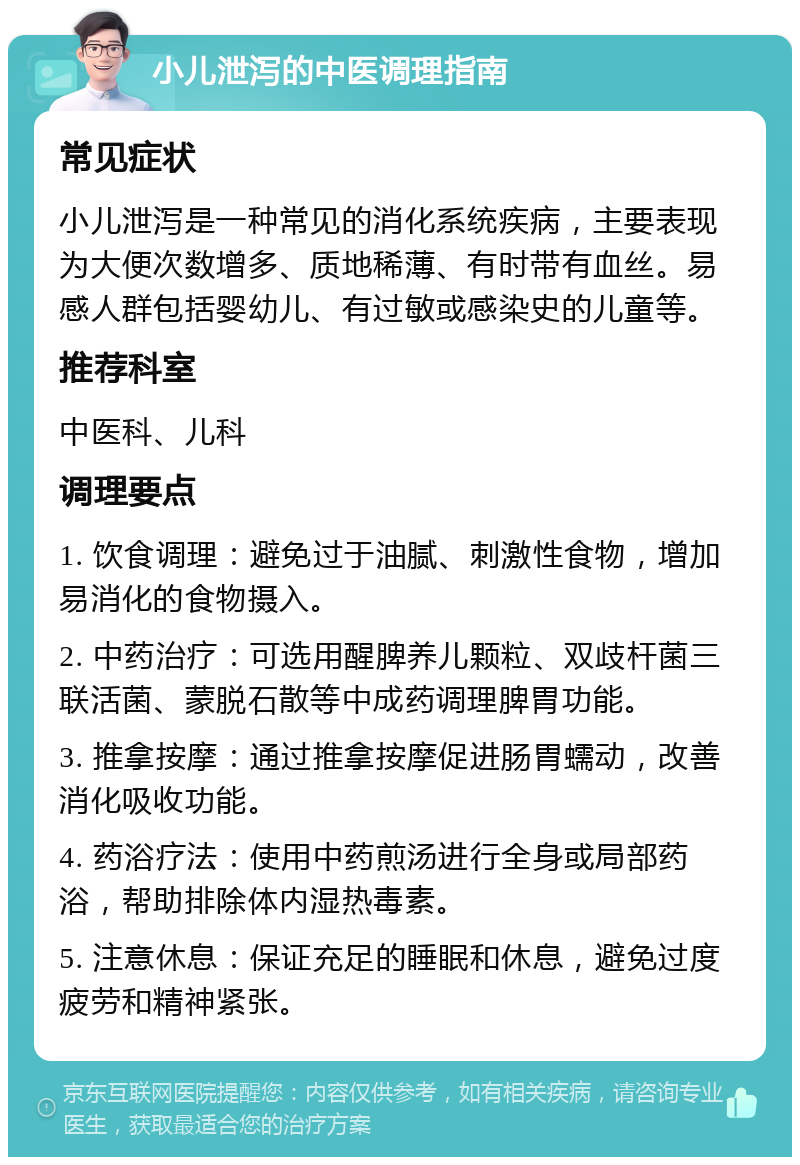 小儿泄泻的中医调理指南 常见症状 小儿泄泻是一种常见的消化系统疾病，主要表现为大便次数增多、质地稀薄、有时带有血丝。易感人群包括婴幼儿、有过敏或感染史的儿童等。 推荐科室 中医科、儿科 调理要点 1. 饮食调理：避免过于油腻、刺激性食物，增加易消化的食物摄入。 2. 中药治疗：可选用醒脾养儿颗粒、双歧杆菌三联活菌、蒙脱石散等中成药调理脾胃功能。 3. 推拿按摩：通过推拿按摩促进肠胃蠕动，改善消化吸收功能。 4. 药浴疗法：使用中药煎汤进行全身或局部药浴，帮助排除体内湿热毒素。 5. 注意休息：保证充足的睡眠和休息，避免过度疲劳和精神紧张。