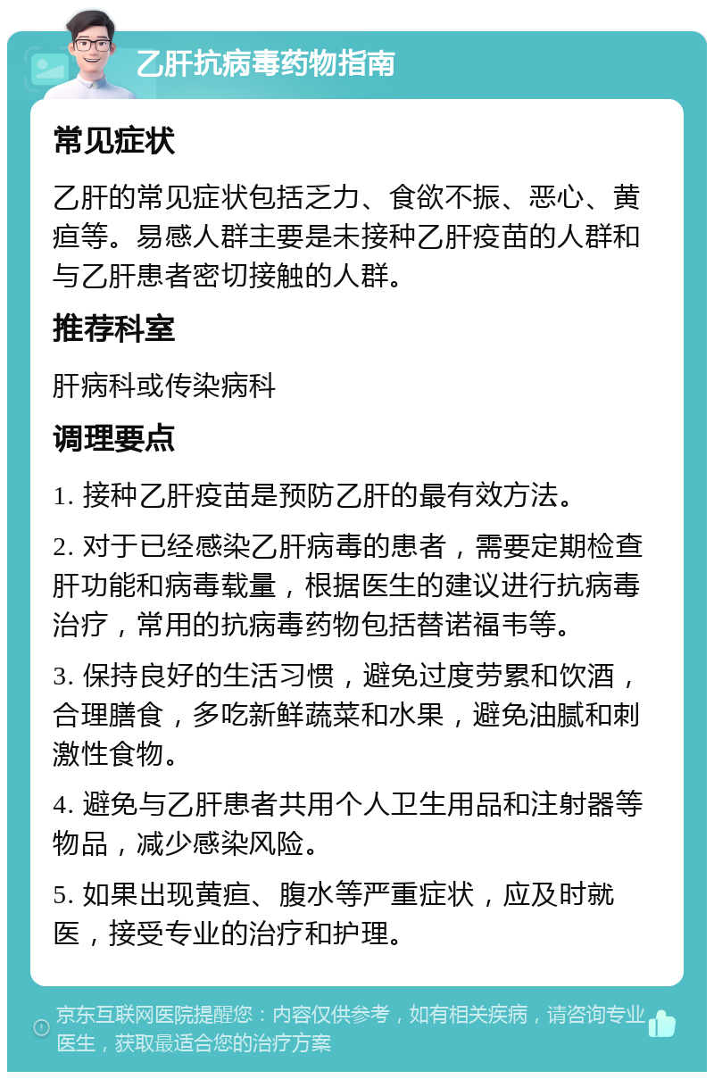 乙肝抗病毒药物指南 常见症状 乙肝的常见症状包括乏力、食欲不振、恶心、黄疸等。易感人群主要是未接种乙肝疫苗的人群和与乙肝患者密切接触的人群。 推荐科室 肝病科或传染病科 调理要点 1. 接种乙肝疫苗是预防乙肝的最有效方法。 2. 对于已经感染乙肝病毒的患者，需要定期检查肝功能和病毒载量，根据医生的建议进行抗病毒治疗，常用的抗病毒药物包括替诺福韦等。 3. 保持良好的生活习惯，避免过度劳累和饮酒，合理膳食，多吃新鲜蔬菜和水果，避免油腻和刺激性食物。 4. 避免与乙肝患者共用个人卫生用品和注射器等物品，减少感染风险。 5. 如果出现黄疸、腹水等严重症状，应及时就医，接受专业的治疗和护理。