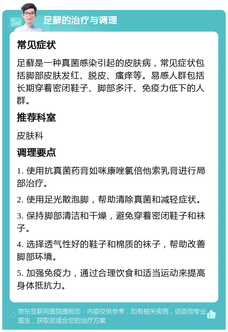 足藓的治疗与调理 常见症状 足藓是一种真菌感染引起的皮肤病，常见症状包括脚部皮肤发红、脱皮、瘙痒等。易感人群包括长期穿着密闭鞋子、脚部多汗、免疫力低下的人群。 推荐科室 皮肤科 调理要点 1. 使用抗真菌药膏如咪康唑氯倍他索乳膏进行局部治疗。 2. 使用足光散泡脚，帮助清除真菌和减轻症状。 3. 保持脚部清洁和干燥，避免穿着密闭鞋子和袜子。 4. 选择透气性好的鞋子和棉质的袜子，帮助改善脚部环境。 5. 加强免疫力，通过合理饮食和适当运动来提高身体抵抗力。